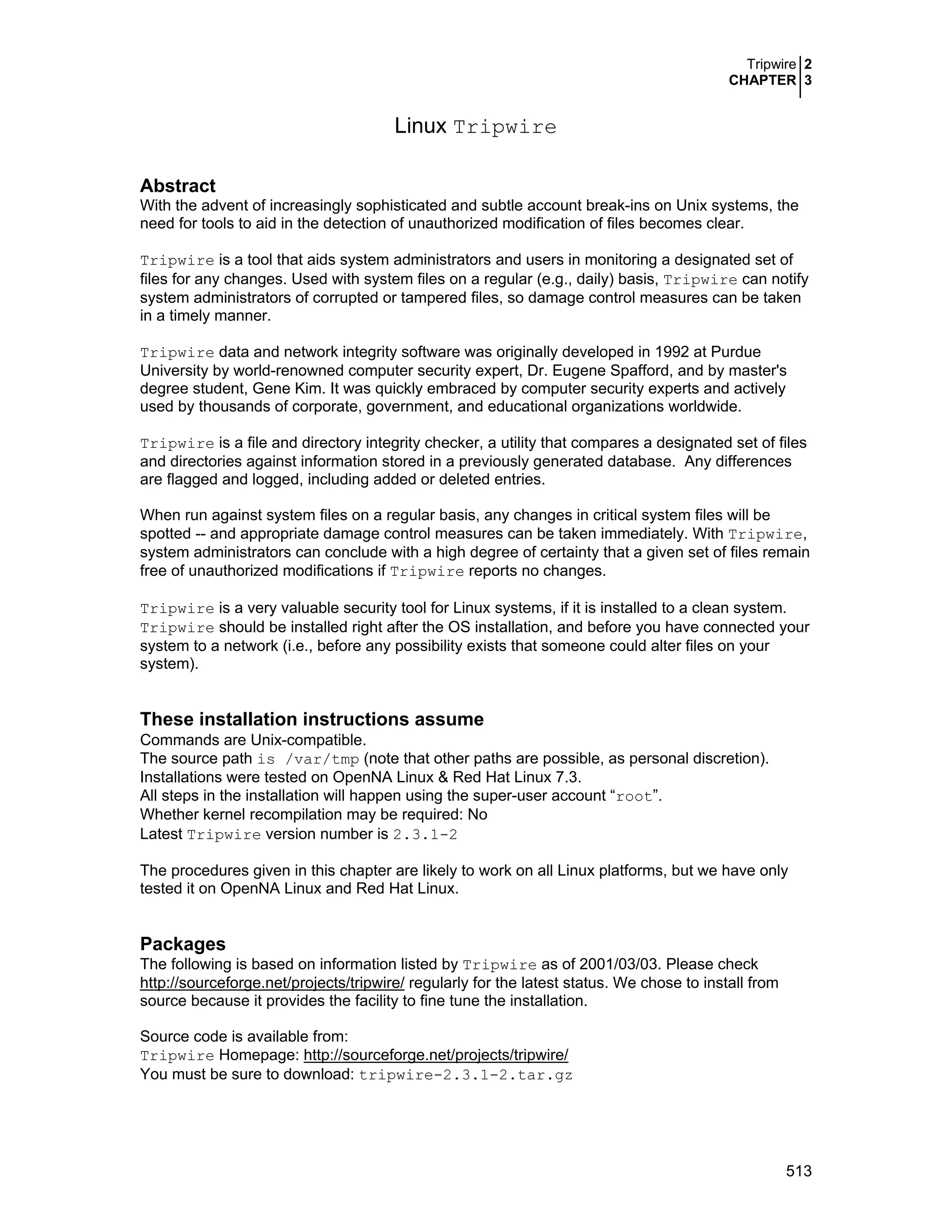 Tripwire 2
CHAPTER 3
513
Linux Tripwire
Abstract
With the advent of increasingly sophisticated and subtle account break-ins on Unix systems, the
need for tools to aid in the detection of unauthorized modification of files becomes clear.
Tripwire is a tool that aids system administrators and users in monitoring a designated set of
files for any changes. Used with system files on a regular (e.g., daily) basis, Tripwire can notify
system administrators of corrupted or tampered files, so damage control measures can be taken
in a timely manner.
Tripwire data and network integrity software was originally developed in 1992 at Purdue
University by world-renowned computer security expert, Dr. Eugene Spafford, and by master's
degree student, Gene Kim. It was quickly embraced by computer security experts and actively
used by thousands of corporate, government, and educational organizations worldwide.
Tripwire is a file and directory integrity checker, a utility that compares a designated set of files
and directories against information stored in a previously generated database. Any differences
are flagged and logged, including added or deleted entries.
When run against system files on a regular basis, any changes in critical system files will be
spotted -- and appropriate damage control measures can be taken immediately. With Tripwire,
system administrators can conclude with a high degree of certainty that a given set of files remain
free of unauthorized modifications if Tripwire reports no changes.
Tripwire is a very valuable security tool for Linux systems, if it is installed to a clean system.
Tripwire should be installed right after the OS installation, and before you have connected your
system to a network (i.e., before any possibility exists that someone could alter files on your
system).
These installation instructions assume
Commands are Unix-compatible.
The source path is /var/tmp (note that other paths are possible, as personal discretion).
Installations were tested on OpenNA Linux & Red Hat Linux 7.3.
All steps in the installation will happen using the super-user account “root”.
Whether kernel recompilation may be required: No
Latest Tripwire version number is 2.3.1-2
The procedures given in this chapter are likely to work on all Linux platforms, but we have only
tested it on OpenNA Linux and Red Hat Linux.
Packages
The following is based on information listed by Tripwire as of 2001/03/03. Please check
http://sourceforge.net/projects/tripwire/ regularly for the latest status. We chose to install from
source because it provides the facility to fine tune the installation.
Source code is available from:
Tripwire Homepage: http://sourceforge.net/projects/tripwire/
You must be sure to download: tripwire-2.3.1-2.tar.gz
 