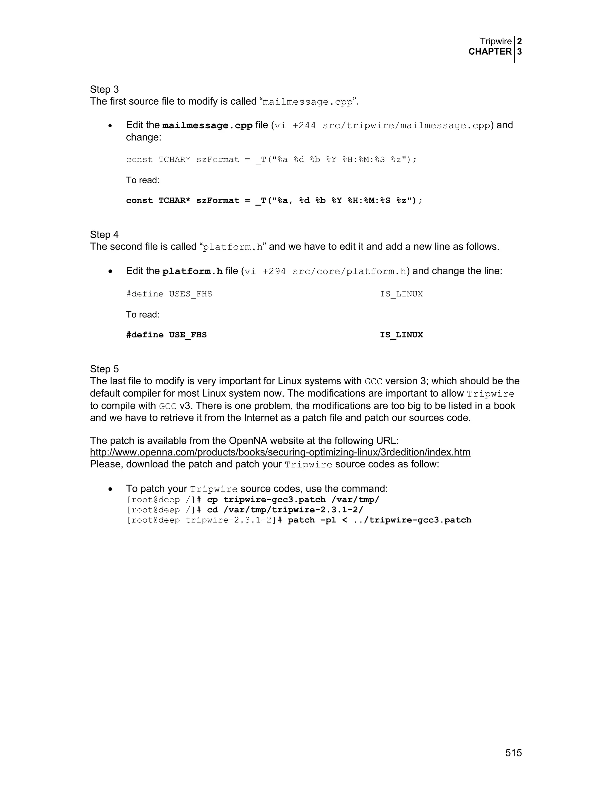 Tripwire 2
CHAPTER 3
515
Step 3
The first source file to modify is called “mailmessage.cpp”.
• Edit the mailmessage.cpp file (vi +244 src/tripwire/mailmessage.cpp) and
change:
const TCHAR* szFormat = _T("%a %d %b %Y %H:%M:%S %z");
To read:
const TCHAR* szFormat = _T("%a, %d %b %Y %H:%M:%S %z");
Step 4
The second file is called “platform.h” and we have to edit it and add a new line as follows.
• Edit the platform.h file (vi +294 src/core/platform.h) and change the line:
#define USES_FHS IS_LINUX
To read:
#define USE_FHS IS_LINUX
Step 5
The last file to modify is very important for Linux systems with GCC version 3; which should be the
default compiler for most Linux system now. The modifications are important to allow Tripwire
to compile with GCC v3. There is one problem, the modifications are too big to be listed in a book
and we have to retrieve it from the Internet as a patch file and patch our sources code.
The patch is available from the OpenNA website at the following URL:
http://www.openna.com/products/books/securing-optimizing-linux/3rdedition/index.htm
Please, download the patch and patch your Tripwire source codes as follow:
• To patch your Tripwire source codes, use the command:
[root@deep /]# cp tripwire-gcc3.patch /var/tmp/
[root@deep /]# cd /var/tmp/tripwire-2.3.1-2/
[root@deep tripwire-2.3.1-2]# patch -p1 < ../tripwire-gcc3.patch
 