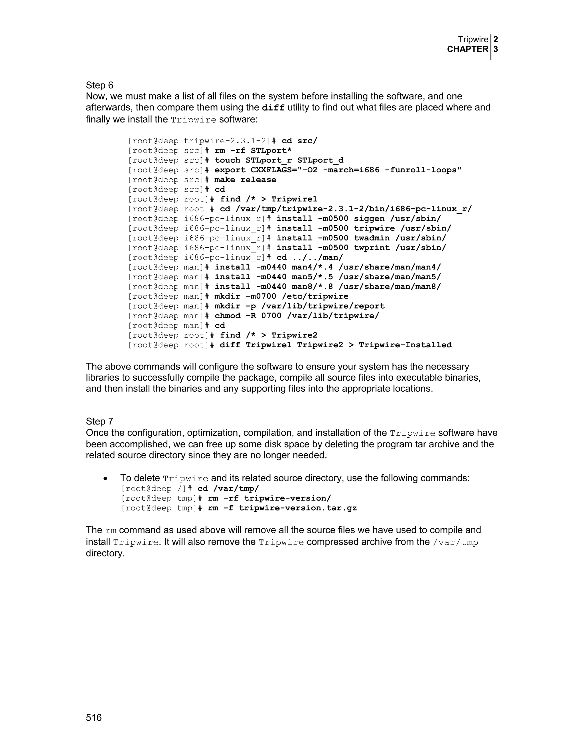 Tripwire 2
CHAPTER 3
516
Step 6
Now, we must make a list of all files on the system before installing the software, and one
afterwards, then compare them using the diff utility to find out what files are placed where and
finally we install the Tripwire software:
[root@deep tripwire-2.3.1-2]# cd src/
[root@deep src]# rm -rf STLport*
[root@deep src]# touch STLport_r STLport_d
[root@deep src]# export CXXFLAGS="-O2 -march=i686 -funroll-loops"
[root@deep src]# make release
[root@deep src]# cd
[root@deep root]# find /* > Tripwire1
[root@deep root]# cd /var/tmp/tripwire-2.3.1-2/bin/i686-pc-linux_r/
[root@deep i686-pc-linux_r]# install -m0500 siggen /usr/sbin/
[root@deep i686-pc-linux_r]# install -m0500 tripwire /usr/sbin/
[root@deep i686-pc-linux_r]# install -m0500 twadmin /usr/sbin/
[root@deep i686-pc-linux_r]# install -m0500 twprint /usr/sbin/
[root@deep i686-pc-linux_r]# cd ../../man/
[root@deep man]# install -m0440 man4/*.4 /usr/share/man/man4/
[root@deep man]# install -m0440 man5/*.5 /usr/share/man/man5/
[root@deep man]# install -m0440 man8/*.8 /usr/share/man/man8/
[root@deep man]# mkdir -m0700 /etc/tripwire
[root@deep man]# mkdir -p /var/lib/tripwire/report
[root@deep man]# chmod -R 0700 /var/lib/tripwire/
[root@deep man]# cd
[root@deep root]# find /* > Tripwire2
[root@deep root]# diff Tripwire1 Tripwire2 > Tripwire-Installed
The above commands will configure the software to ensure your system has the necessary
libraries to successfully compile the package, compile all source files into executable binaries,
and then install the binaries and any supporting files into the appropriate locations.
Step 7
Once the configuration, optimization, compilation, and installation of the Tripwire software have
been accomplished, we can free up some disk space by deleting the program tar archive and the
related source directory since they are no longer needed.
• To delete Tripwire and its related source directory, use the following commands:
[root@deep /]# cd /var/tmp/
[root@deep tmp]# rm -rf tripwire-version/
[root@deep tmp]# rm -f tripwire-version.tar.gz
The rm command as used above will remove all the source files we have used to compile and
install Tripwire. It will also remove the Tripwire compressed archive from the /var/tmp
directory.
 