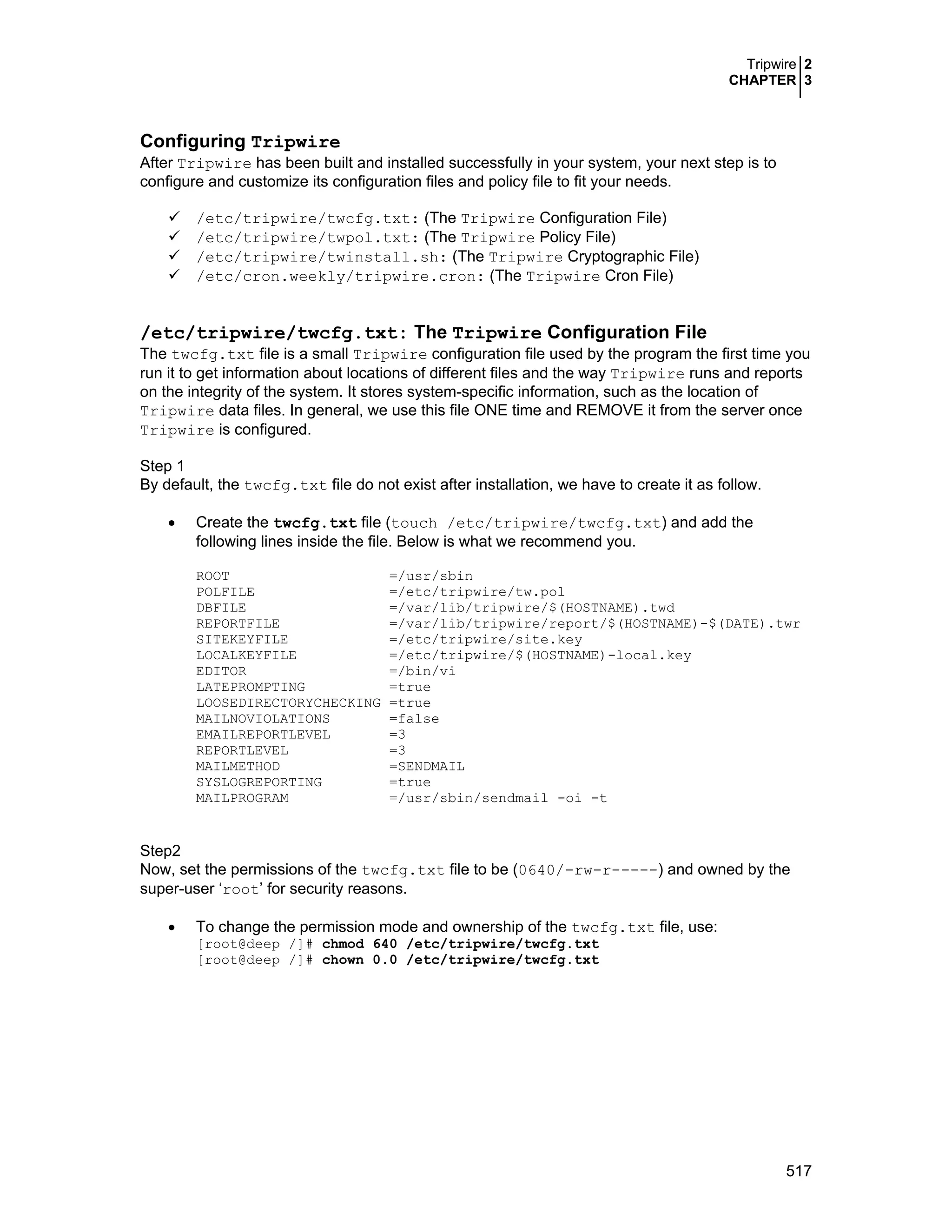 Tripwire 2
CHAPTER 3
517
Configuring Tripwire
After Tripwire has been built and installed successfully in your system, your next step is to
configure and customize its configuration files and policy file to fit your needs.
/etc/tripwire/twcfg.txt: (The Tripwire Configuration File)
/etc/tripwire/twpol.txt: (The Tripwire Policy File)
/etc/tripwire/twinstall.sh: (The Tripwire Cryptographic File)
/etc/cron.weekly/tripwire.cron: (The Tripwire Cron File)
/etc/tripwire/twcfg.txt: The Tripwire Configuration File
The twcfg.txt file is a small Tripwire configuration file used by the program the first time you
run it to get information about locations of different files and the way Tripwire runs and reports
on the integrity of the system. It stores system-specific information, such as the location of
Tripwire data files. In general, we use this file ONE time and REMOVE it from the server once
Tripwire is configured.
Step 1
By default, the twcfg.txt file do not exist after installation, we have to create it as follow.
• Create the twcfg.txt file (touch /etc/tripwire/twcfg.txt) and add the
following lines inside the file. Below is what we recommend you.
ROOT =/usr/sbin
POLFILE =/etc/tripwire/tw.pol
DBFILE =/var/lib/tripwire/$(HOSTNAME).twd
REPORTFILE =/var/lib/tripwire/report/$(HOSTNAME)-$(DATE).twr
SITEKEYFILE =/etc/tripwire/site.key
LOCALKEYFILE =/etc/tripwire/$(HOSTNAME)-local.key
EDITOR =/bin/vi
LATEPROMPTING =true
LOOSEDIRECTORYCHECKING =true
MAILNOVIOLATIONS =false
EMAILREPORTLEVEL =3
REPORTLEVEL =3
MAILMETHOD =SENDMAIL
SYSLOGREPORTING =true
MAILPROGRAM =/usr/sbin/sendmail -oi -t
Step2
Now, set the permissions of the twcfg.txt file to be (0640/-rw-r-----) and owned by the
super-user ‘root’ for security reasons.
• To change the permission mode and ownership of the twcfg.txt file, use:
[root@deep /]# chmod 640 /etc/tripwire/twcfg.txt
[root@deep /]# chown 0.0 /etc/tripwire/twcfg.txt
 
