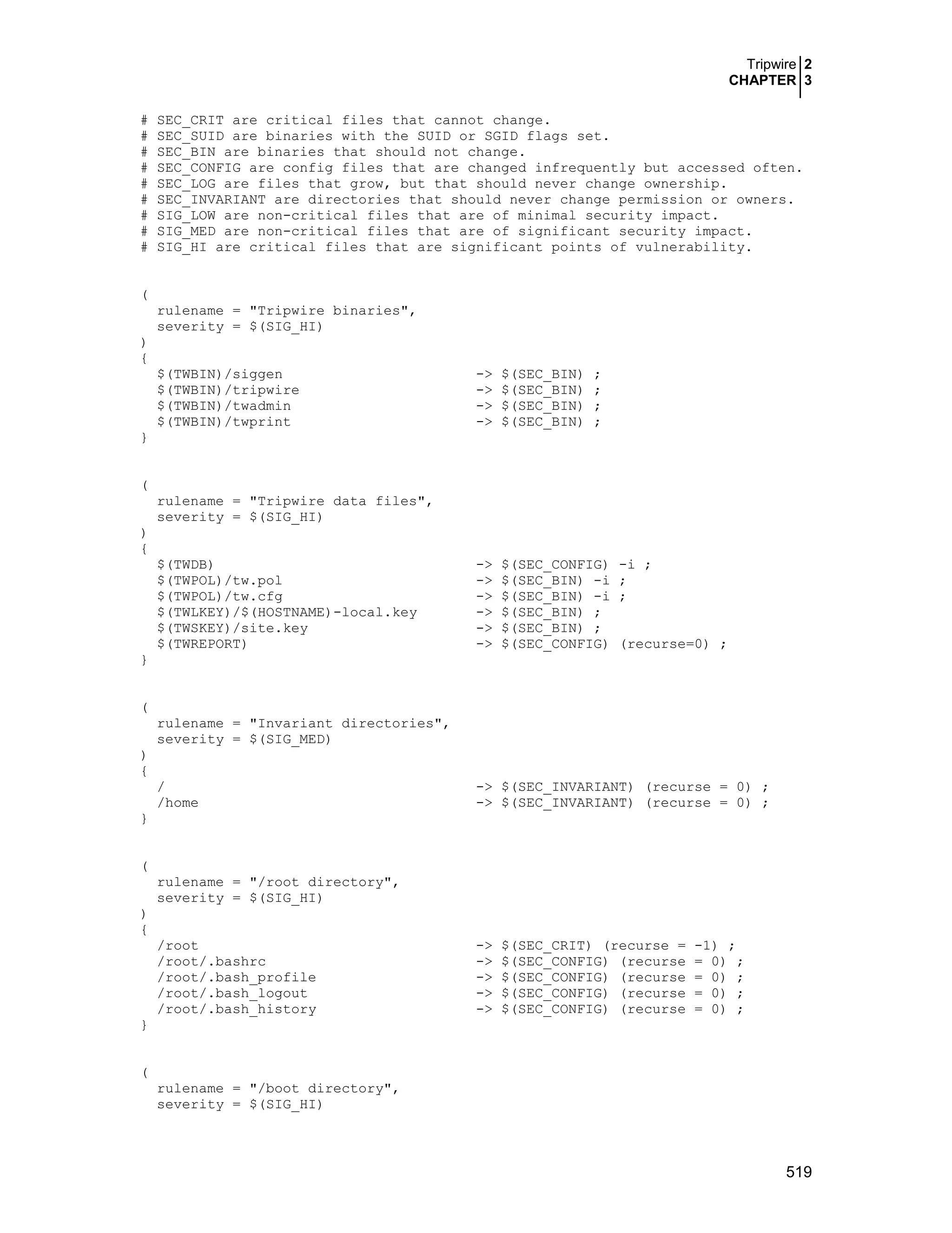 Tripwire 2
CHAPTER 3
519
# SEC_CRIT are critical files that cannot change.
# SEC_SUID are binaries with the SUID or SGID flags set.
# SEC_BIN are binaries that should not change.
# SEC_CONFIG are config files that are changed infrequently but accessed often.
# SEC_LOG are files that grow, but that should never change ownership.
# SEC_INVARIANT are directories that should never change permission or owners.
# SIG_LOW are non-critical files that are of minimal security impact.
# SIG_MED are non-critical files that are of significant security impact.
# SIG_HI are critical files that are significant points of vulnerability.
(
rulename = "Tripwire binaries",
severity = $(SIG_HI)
)
{
$(TWBIN)/siggen -> $(SEC_BIN) ;
$(TWBIN)/tripwire -> $(SEC_BIN) ;
$(TWBIN)/twadmin -> $(SEC_BIN) ;
$(TWBIN)/twprint -> $(SEC_BIN) ;
}
(
rulename = "Tripwire data files",
severity = $(SIG_HI)
)
{
$(TWDB) -> $(SEC_CONFIG) -i ;
$(TWPOL)/tw.pol -> $(SEC_BIN) -i ;
$(TWPOL)/tw.cfg -> $(SEC_BIN) -i ;
$(TWLKEY)/$(HOSTNAME)-local.key -> $(SEC_BIN) ;
$(TWSKEY)/site.key -> $(SEC_BIN) ;
$(TWREPORT) -> $(SEC_CONFIG) (recurse=0) ;
}
(
rulename = "Invariant directories",
severity = $(SIG_MED)
)
{
/ -> $(SEC_INVARIANT) (recurse = 0) ;
/home -> $(SEC_INVARIANT) (recurse = 0) ;
}
(
rulename = "/root directory",
severity = $(SIG_HI)
)
{
/root -> $(SEC_CRIT) (recurse = -1) ;
/root/.bashrc -> $(SEC_CONFIG) (recurse = 0) ;
/root/.bash_profile -> $(SEC_CONFIG) (recurse = 0) ;
/root/.bash_logout -> $(SEC_CONFIG) (recurse = 0) ;
/root/.bash_history -> $(SEC_CONFIG) (recurse = 0) ;
}
(
rulename = "/boot directory",
severity = $(SIG_HI)
 