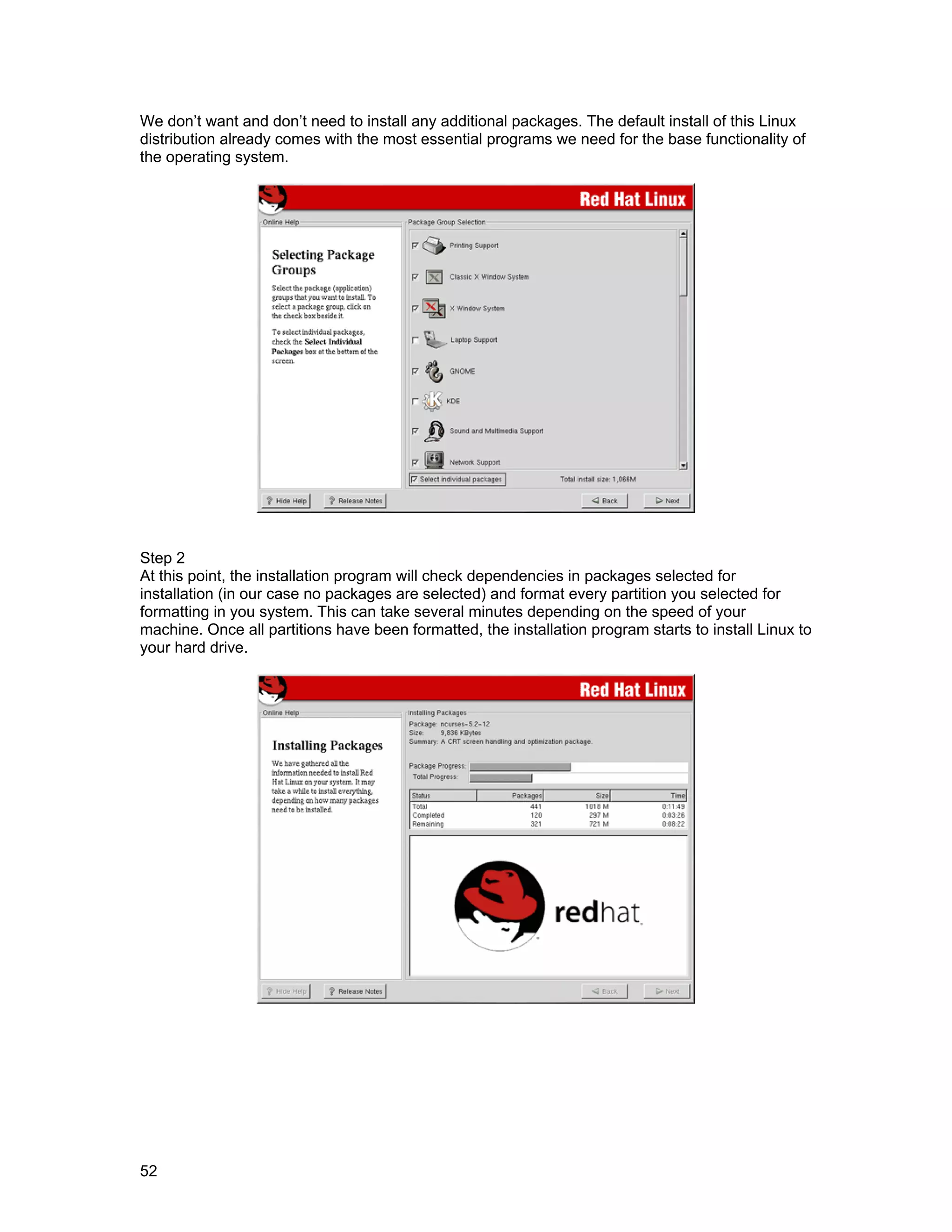 52
We don’t want and don’t need to install any additional packages. The default install of this Linux
distribution already comes with the most essential programs we need for the base functionality of
the operating system.
Step 2
At this point, the installation program will check dependencies in packages selected for
installation (in our case no packages are selected) and format every partition you selected for
formatting in you system. This can take several minutes depending on the speed of your
machine. Once all partitions have been formatted, the installation program starts to install Linux to
your hard drive.
 