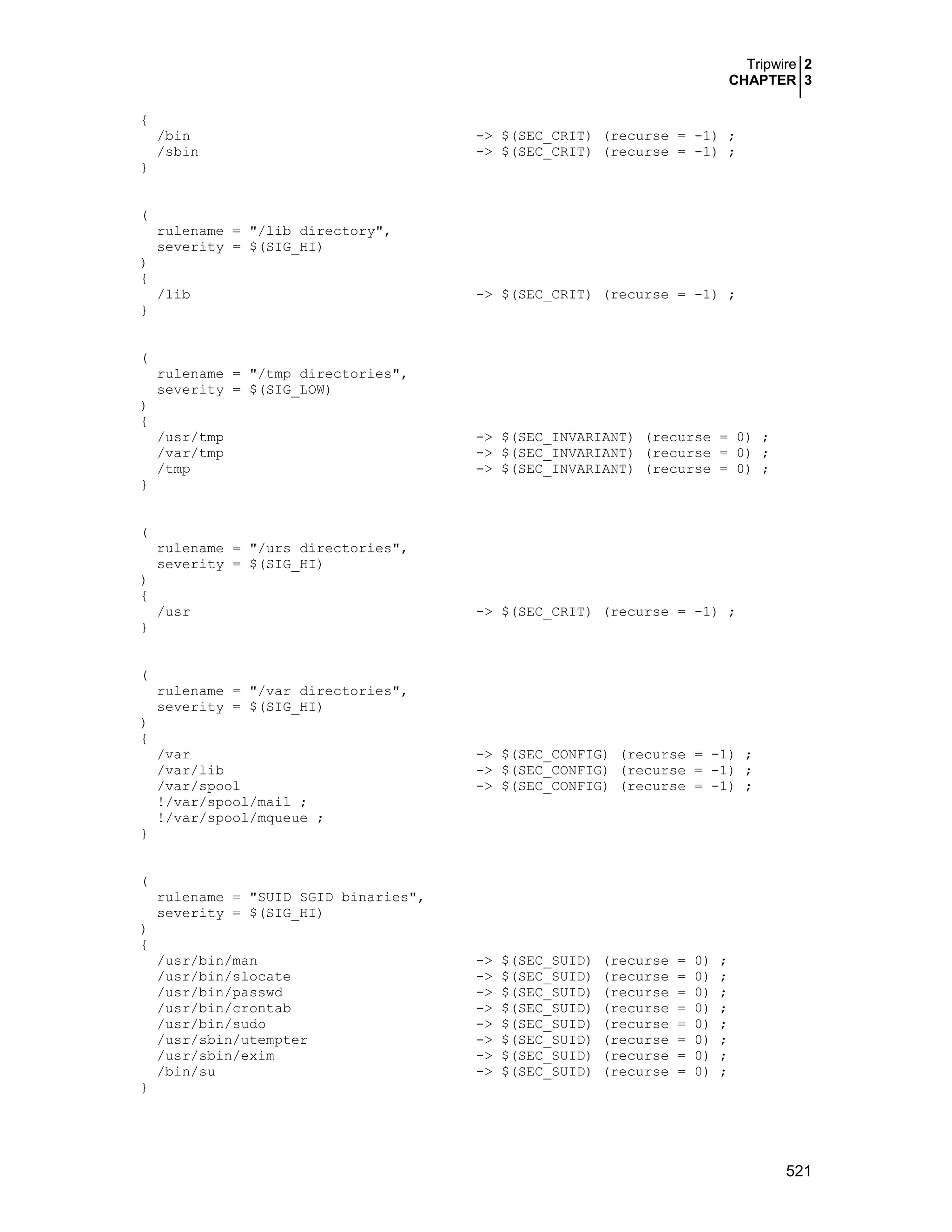 Tripwire 2
CHAPTER 3
521
{
/bin -> $(SEC_CRIT) (recurse = -1) ;
/sbin -> $(SEC_CRIT) (recurse = -1) ;
}
(
rulename = "/lib directory",
severity = $(SIG_HI)
)
{
/lib -> $(SEC_CRIT) (recurse = -1) ;
}
(
rulename = "/tmp directories",
severity = $(SIG_LOW)
)
{
/usr/tmp -> $(SEC_INVARIANT) (recurse = 0) ;
/var/tmp -> $(SEC_INVARIANT) (recurse = 0) ;
/tmp -> $(SEC_INVARIANT) (recurse = 0) ;
}
(
rulename = "/urs directories",
severity = $(SIG_HI)
)
{
/usr -> $(SEC_CRIT) (recurse = -1) ;
}
(
rulename = "/var directories",
severity = $(SIG_HI)
)
{
/var -> $(SEC_CONFIG) (recurse = -1) ;
/var/lib -> $(SEC_CONFIG) (recurse = -1) ;
/var/spool -> $(SEC_CONFIG) (recurse = -1) ;
!/var/spool/mail ;
!/var/spool/mqueue ;
}
(
rulename = "SUID SGID binaries",
severity = $(SIG_HI)
)
{
/usr/bin/man -> $(SEC_SUID) (recurse = 0) ;
/usr/bin/slocate -> $(SEC_SUID) (recurse = 0) ;
/usr/bin/passwd -> $(SEC_SUID) (recurse = 0) ;
/usr/bin/crontab -> $(SEC_SUID) (recurse = 0) ;
/usr/bin/sudo -> $(SEC_SUID) (recurse = 0) ;
/usr/sbin/utempter -> $(SEC_SUID) (recurse = 0) ;
/usr/sbin/exim -> $(SEC_SUID) (recurse = 0) ;
/bin/su -> $(SEC_SUID) (recurse = 0) ;
}
 