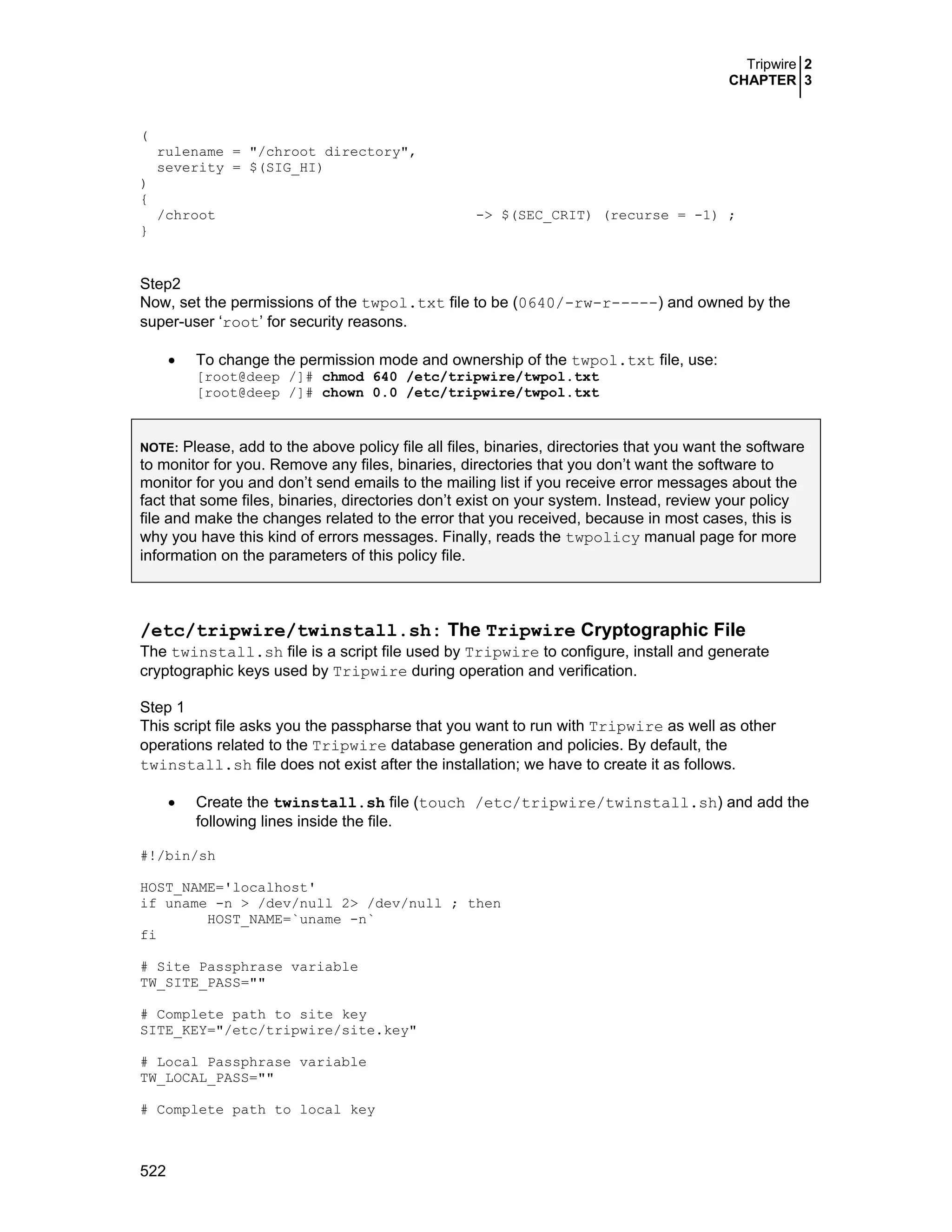 Tripwire 2
CHAPTER 3
522
(
rulename = "/chroot directory",
severity = $(SIG_HI)
)
{
/chroot -> $(SEC_CRIT) (recurse = -1) ;
}
Step2
Now, set the permissions of the twpol.txt file to be (0640/-rw-r-----) and owned by the
super-user ‘root’ for security reasons.
• To change the permission mode and ownership of the twpol.txt file, use:
[root@deep /]# chmod 640 /etc/tripwire/twpol.txt
[root@deep /]# chown 0.0 /etc/tripwire/twpol.txt
NOTE: Please, add to the above policy file all files, binaries, directories that you want the software
to monitor for you. Remove any files, binaries, directories that you don’t want the software to
monitor for you and don’t send emails to the mailing list if you receive error messages about the
fact that some files, binaries, directories don’t exist on your system. Instead, review your policy
file and make the changes related to the error that you received, because in most cases, this is
why you have this kind of errors messages. Finally, reads the twpolicy manual page for more
information on the parameters of this policy file.
/etc/tripwire/twinstall.sh: The Tripwire Cryptographic File
The twinstall.sh file is a script file used by Tripwire to configure, install and generate
cryptographic keys used by Tripwire during operation and verification.
Step 1
This script file asks you the passpharse that you want to run with Tripwire as well as other
operations related to the Tripwire database generation and policies. By default, the
twinstall.sh file does not exist after the installation; we have to create it as follows.
• Create the twinstall.sh file (touch /etc/tripwire/twinstall.sh) and add the
following lines inside the file.
#!/bin/sh
HOST_NAME='localhost'
if uname -n > /dev/null 2> /dev/null ; then
HOST_NAME=`uname -n`
fi
# Site Passphrase variable
TW_SITE_PASS=""
# Complete path to site key
SITE_KEY="/etc/tripwire/site.key"
# Local Passphrase variable
TW_LOCAL_PASS=""
# Complete path to local key
 