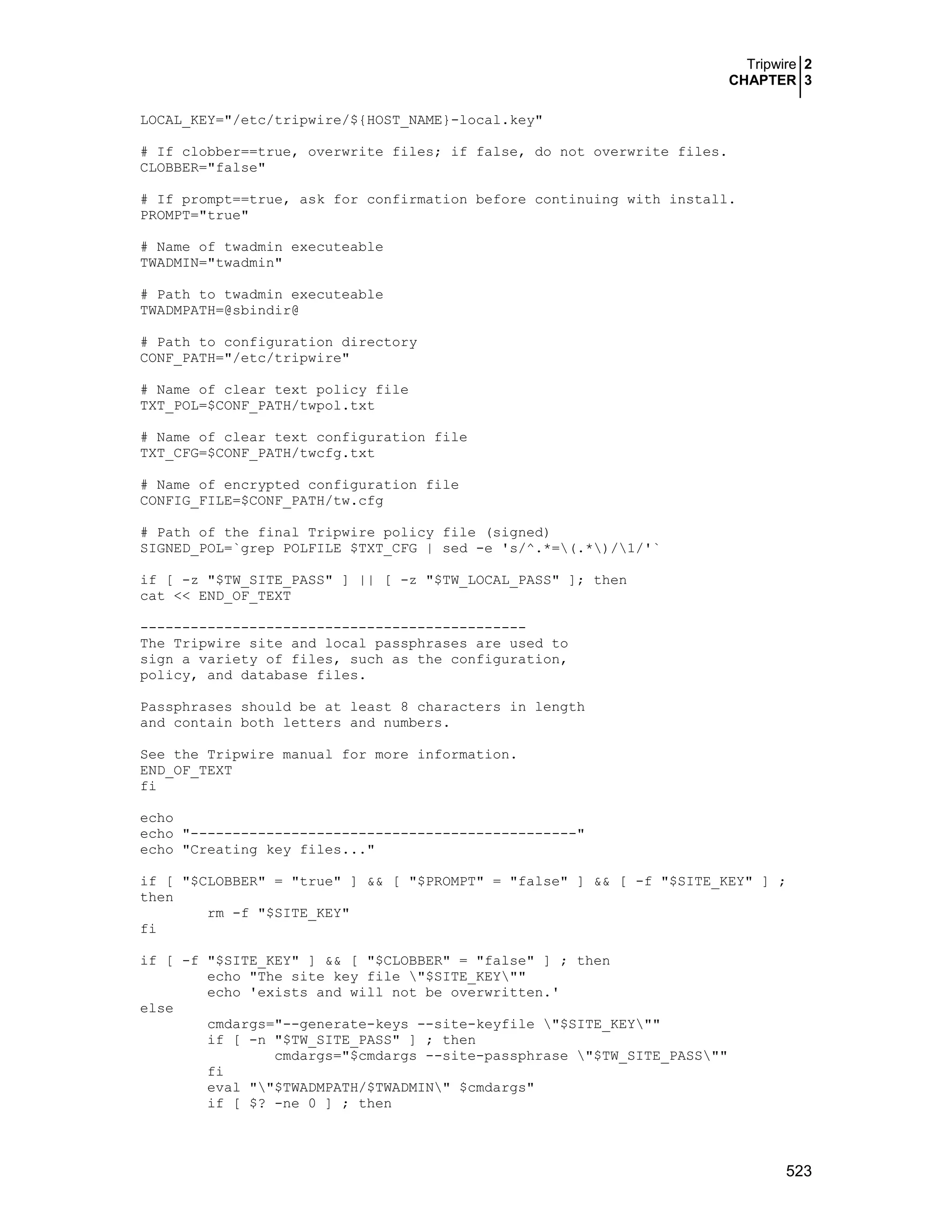 Tripwire 2
CHAPTER 3
523
LOCAL_KEY="/etc/tripwire/${HOST_NAME}-local.key"
# If clobber==true, overwrite files; if false, do not overwrite files.
CLOBBER="false"
# If prompt==true, ask for confirmation before continuing with install.
PROMPT="true"
# Name of twadmin executeable
TWADMIN="twadmin"
# Path to twadmin executeable
TWADMPATH=@sbindir@
# Path to configuration directory
CONF_PATH="/etc/tripwire"
# Name of clear text policy file
TXT_POL=$CONF_PATH/twpol.txt
# Name of clear text configuration file
TXT_CFG=$CONF_PATH/twcfg.txt
# Name of encrypted configuration file
CONFIG_FILE=$CONF_PATH/tw.cfg
# Path of the final Tripwire policy file (signed)
SIGNED_POL=`grep POLFILE $TXT_CFG | sed -e 's/^.*=(.*)/1/'`
if [ -z "$TW_SITE_PASS" ] || [ -z "$TW_LOCAL_PASS" ]; then
cat << END_OF_TEXT
----------------------------------------------
The Tripwire site and local passphrases are used to
sign a variety of files, such as the configuration,
policy, and database files.
Passphrases should be at least 8 characters in length
and contain both letters and numbers.
See the Tripwire manual for more information.
END_OF_TEXT
fi
echo
echo "----------------------------------------------"
echo "Creating key files..."
if [ "$CLOBBER" = "true" ] && [ "$PROMPT" = "false" ] && [ -f "$SITE_KEY" ] ;
then
rm -f "$SITE_KEY"
fi
if [ -f "$SITE_KEY" ] && [ "$CLOBBER" = "false" ] ; then
echo "The site key file "$SITE_KEY""
echo 'exists and will not be overwritten.'
else
cmdargs="--generate-keys --site-keyfile "$SITE_KEY""
if [ -n "$TW_SITE_PASS" ] ; then
cmdargs="$cmdargs --site-passphrase "$TW_SITE_PASS""
fi
eval ""$TWADMPATH/$TWADMIN" $cmdargs"
if [ $? -ne 0 ] ; then
 