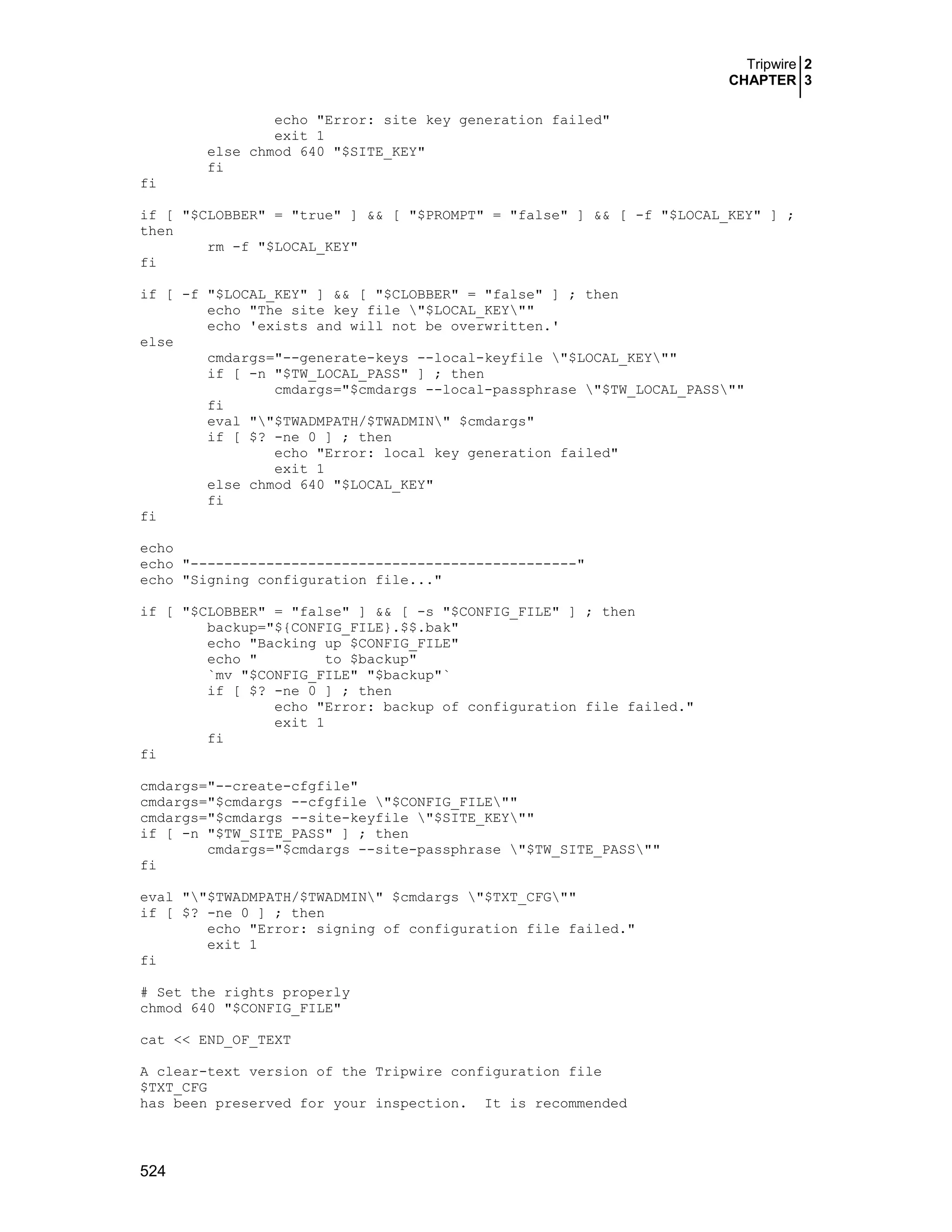 Tripwire 2
CHAPTER 3
524
echo "Error: site key generation failed"
exit 1
else chmod 640 "$SITE_KEY"
fi
fi
if [ "$CLOBBER" = "true" ] && [ "$PROMPT" = "false" ] && [ -f "$LOCAL_KEY" ] ;
then
rm -f "$LOCAL_KEY"
fi
if [ -f "$LOCAL_KEY" ] && [ "$CLOBBER" = "false" ] ; then
echo "The site key file "$LOCAL_KEY""
echo 'exists and will not be overwritten.'
else
cmdargs="--generate-keys --local-keyfile "$LOCAL_KEY""
if [ -n "$TW_LOCAL_PASS" ] ; then
cmdargs="$cmdargs --local-passphrase "$TW_LOCAL_PASS""
fi
eval ""$TWADMPATH/$TWADMIN" $cmdargs"
if [ $? -ne 0 ] ; then
echo "Error: local key generation failed"
exit 1
else chmod 640 "$LOCAL_KEY"
fi
fi
echo
echo "----------------------------------------------"
echo "Signing configuration file..."
if [ "$CLOBBER" = "false" ] && [ -s "$CONFIG_FILE" ] ; then
backup="${CONFIG_FILE}.$$.bak"
echo "Backing up $CONFIG_FILE"
echo " to $backup"
`mv "$CONFIG_FILE" "$backup"`
if [ $? -ne 0 ] ; then
echo "Error: backup of configuration file failed."
exit 1
fi
fi
cmdargs="--create-cfgfile"
cmdargs="$cmdargs --cfgfile "$CONFIG_FILE""
cmdargs="$cmdargs --site-keyfile "$SITE_KEY""
if [ -n "$TW_SITE_PASS" ] ; then
cmdargs="$cmdargs --site-passphrase "$TW_SITE_PASS""
fi
eval ""$TWADMPATH/$TWADMIN" $cmdargs "$TXT_CFG""
if [ $? -ne 0 ] ; then
echo "Error: signing of configuration file failed."
exit 1
fi
# Set the rights properly
chmod 640 "$CONFIG_FILE"
cat << END_OF_TEXT
A clear-text version of the Tripwire configuration file
$TXT_CFG
has been preserved for your inspection. It is recommended
 