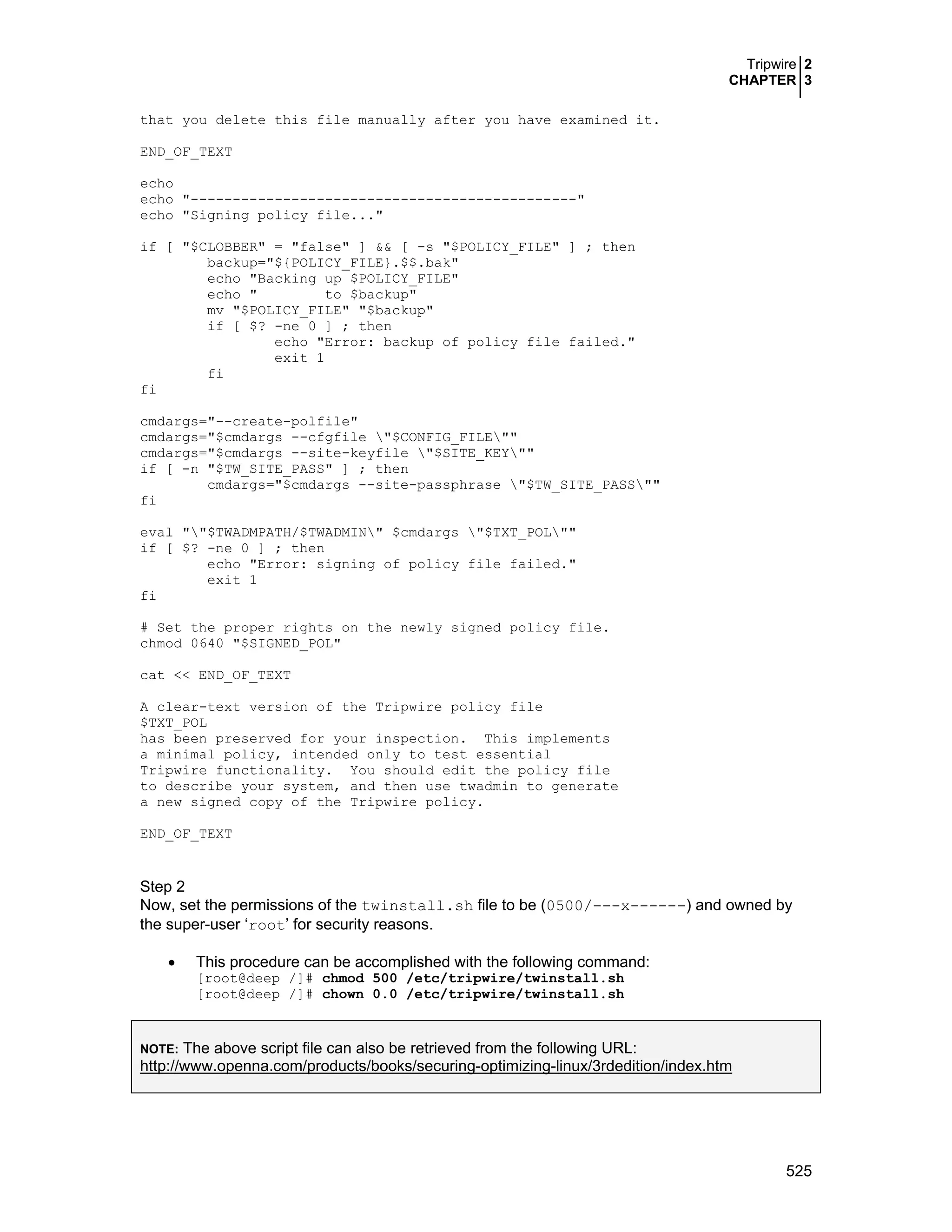 Tripwire 2
CHAPTER 3
525
that you delete this file manually after you have examined it.
END_OF_TEXT
echo
echo "----------------------------------------------"
echo "Signing policy file..."
if [ "$CLOBBER" = "false" ] && [ -s "$POLICY_FILE" ] ; then
backup="${POLICY_FILE}.$$.bak"
echo "Backing up $POLICY_FILE"
echo " to $backup"
mv "$POLICY_FILE" "$backup"
if [ $? -ne 0 ] ; then
echo "Error: backup of policy file failed."
exit 1
fi
fi
cmdargs="--create-polfile"
cmdargs="$cmdargs --cfgfile "$CONFIG_FILE""
cmdargs="$cmdargs --site-keyfile "$SITE_KEY""
if [ -n "$TW_SITE_PASS" ] ; then
cmdargs="$cmdargs --site-passphrase "$TW_SITE_PASS""
fi
eval ""$TWADMPATH/$TWADMIN" $cmdargs "$TXT_POL""
if [ $? -ne 0 ] ; then
echo "Error: signing of policy file failed."
exit 1
fi
# Set the proper rights on the newly signed policy file.
chmod 0640 "$SIGNED_POL"
cat << END_OF_TEXT
A clear-text version of the Tripwire policy file
$TXT_POL
has been preserved for your inspection. This implements
a minimal policy, intended only to test essential
Tripwire functionality. You should edit the policy file
to describe your system, and then use twadmin to generate
a new signed copy of the Tripwire policy.
END_OF_TEXT
Step 2
Now, set the permissions of the twinstall.sh file to be (0500/---x------) and owned by
the super-user ‘root’ for security reasons.
• This procedure can be accomplished with the following command:
[root@deep /]# chmod 500 /etc/tripwire/twinstall.sh
[root@deep /]# chown 0.0 /etc/tripwire/twinstall.sh
NOTE: The above script file can also be retrieved from the following URL:
http://www.openna.com/products/books/securing-optimizing-linux/3rdedition/index.htm
 