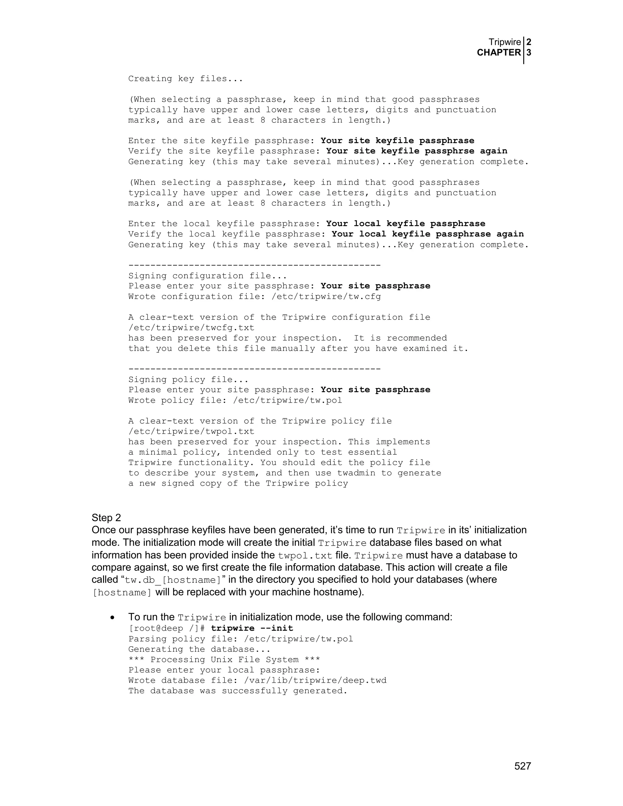 Tripwire 2
CHAPTER 3
527
Creating key files...
(When selecting a passphrase, keep in mind that good passphrases
typically have upper and lower case letters, digits and punctuation
marks, and are at least 8 characters in length.)
Enter the site keyfile passphrase: Your site keyfile passphrase
Verify the site keyfile passphrase: Your site keyfile passphrse again
Generating key (this may take several minutes)...Key generation complete.
(When selecting a passphrase, keep in mind that good passphrases
typically have upper and lower case letters, digits and punctuation
marks, and are at least 8 characters in length.)
Enter the local keyfile passphrase: Your local keyfile passphrase
Verify the local keyfile passphrase: Your local keyfile passphrase again
Generating key (this may take several minutes)...Key generation complete.
----------------------------------------------
Signing configuration file...
Please enter your site passphrase: Your site passphrase
Wrote configuration file: /etc/tripwire/tw.cfg
A clear-text version of the Tripwire configuration file
/etc/tripwire/twcfg.txt
has been preserved for your inspection. It is recommended
that you delete this file manually after you have examined it.
----------------------------------------------
Signing policy file...
Please enter your site passphrase: Your site passphrase
Wrote policy file: /etc/tripwire/tw.pol
A clear-text version of the Tripwire policy file
/etc/tripwire/twpol.txt
has been preserved for your inspection. This implements
a minimal policy, intended only to test essential
Tripwire functionality. You should edit the policy file
to describe your system, and then use twadmin to generate
a new signed copy of the Tripwire policy
Step 2
Once our passphrase keyfiles have been generated, it’s time to run Tripwire in its’ initialization
mode. The initialization mode will create the initial Tripwire database files based on what
information has been provided inside the twpol.txt file. Tripwire must have a database to
compare against, so we first create the file information database. This action will create a file
called “tw.db_[hostname]” in the directory you specified to hold your databases (where
[hostname] will be replaced with your machine hostname).
• To run the Tripwire in initialization mode, use the following command:
[root@deep /]# tripwire --init
Parsing policy file: /etc/tripwire/tw.pol
Generating the database...
*** Processing Unix File System ***
Please enter your local passphrase:
Wrote database file: /var/lib/tripwire/deep.twd
The database was successfully generated.
 