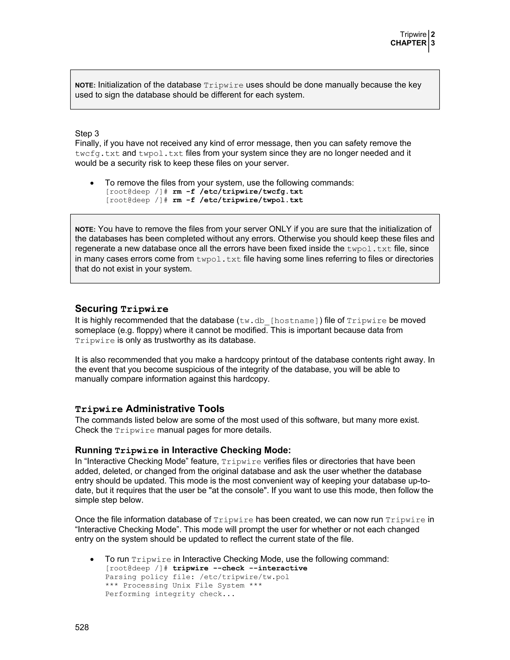 Tripwire 2
CHAPTER 3
528
NOTE: Initialization of the database Tripwire uses should be done manually because the key
used to sign the database should be different for each system.
Step 3
Finally, if you have not received any kind of error message, then you can safety remove the
twcfg.txt and twpol.txt files from your system since they are no longer needed and it
would be a security risk to keep these files on your server.
• To remove the files from your system, use the following commands:
[root@deep /]# rm -f /etc/tripwire/twcfg.txt
[root@deep /]# rm -f /etc/tripwire/twpol.txt
NOTE: You have to remove the files from your server ONLY if you are sure that the initialization of
the databases has been completed without any errors. Otherwise you should keep these files and
regenerate a new database once all the errors have been fixed inside the twpol.txt file, since
in many cases errors come from twpol.txt file having some lines referring to files or directories
that do not exist in your system.
Securing Tripwire
It is highly recommended that the database (tw.db_[hostname]) file of Tripwire be moved
someplace (e.g. floppy) where it cannot be modified. This is important because data from
Tripwire is only as trustworthy as its database.
It is also recommended that you make a hardcopy printout of the database contents right away. In
the event that you become suspicious of the integrity of the database, you will be able to
manually compare information against this hardcopy.
Tripwire Administrative Tools
The commands listed below are some of the most used of this software, but many more exist.
Check the Tripwire manual pages for more details.
Running Tripwire in Interactive Checking Mode:
In “Interactive Checking Mode” feature, Tripwire verifies files or directories that have been
added, deleted, or changed from the original database and ask the user whether the database
entry should be updated. This mode is the most convenient way of keeping your database up-to-
date, but it requires that the user be "at the console". If you want to use this mode, then follow the
simple step below.
Once the file information database of Tripwire has been created, we can now run Tripwire in
“Interactive Checking Mode”. This mode will prompt the user for whether or not each changed
entry on the system should be updated to reflect the current state of the file.
• To run Tripwire in Interactive Checking Mode, use the following command:
[root@deep /]# tripwire --check --interactive
Parsing policy file: /etc/tripwire/tw.pol
*** Processing Unix File System ***
Performing integrity check...
 