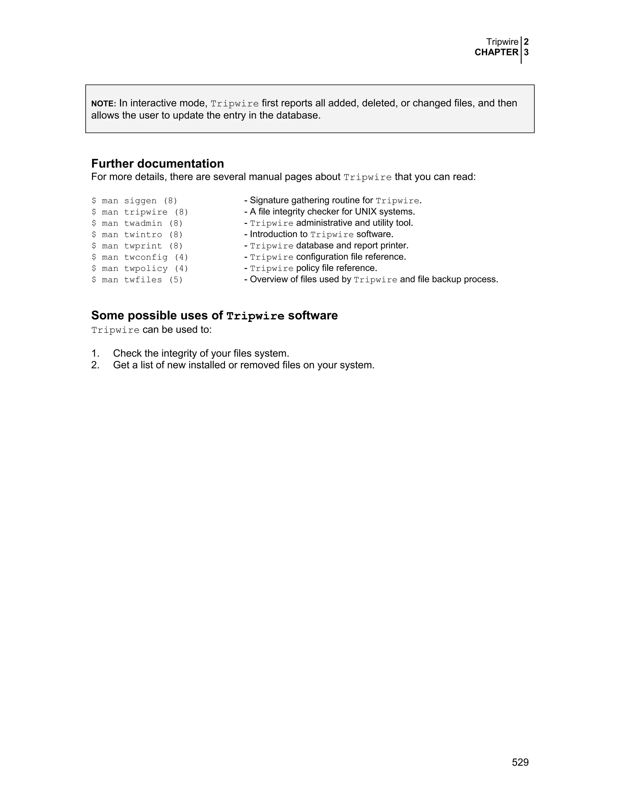 Tripwire 2
CHAPTER 3
529
NOTE: In interactive mode, Tripwire first reports all added, deleted, or changed files, and then
allows the user to update the entry in the database.
Further documentation
For more details, there are several manual pages about Tripwire that you can read:
$ man siggen (8) - Signature gathering routine for Tripwire.
$ man tripwire (8) - A file integrity checker for UNIX systems.
$ man twadmin (8) - Tripwire administrative and utility tool.
$ man twintro (8) - Introduction to Tripwire software.
$ man twprint (8) - Tripwire database and report printer.
$ man twconfig (4) - Tripwire configuration file reference.
$ man twpolicy (4) - Tripwire policy file reference.
$ man twfiles (5) - Overview of files used by Tripwire and file backup process.
Some possible uses of Tripwire software
Tripwire can be used to:
1. Check the integrity of your files system.
2. Get a list of new installed or removed files on your system.
 