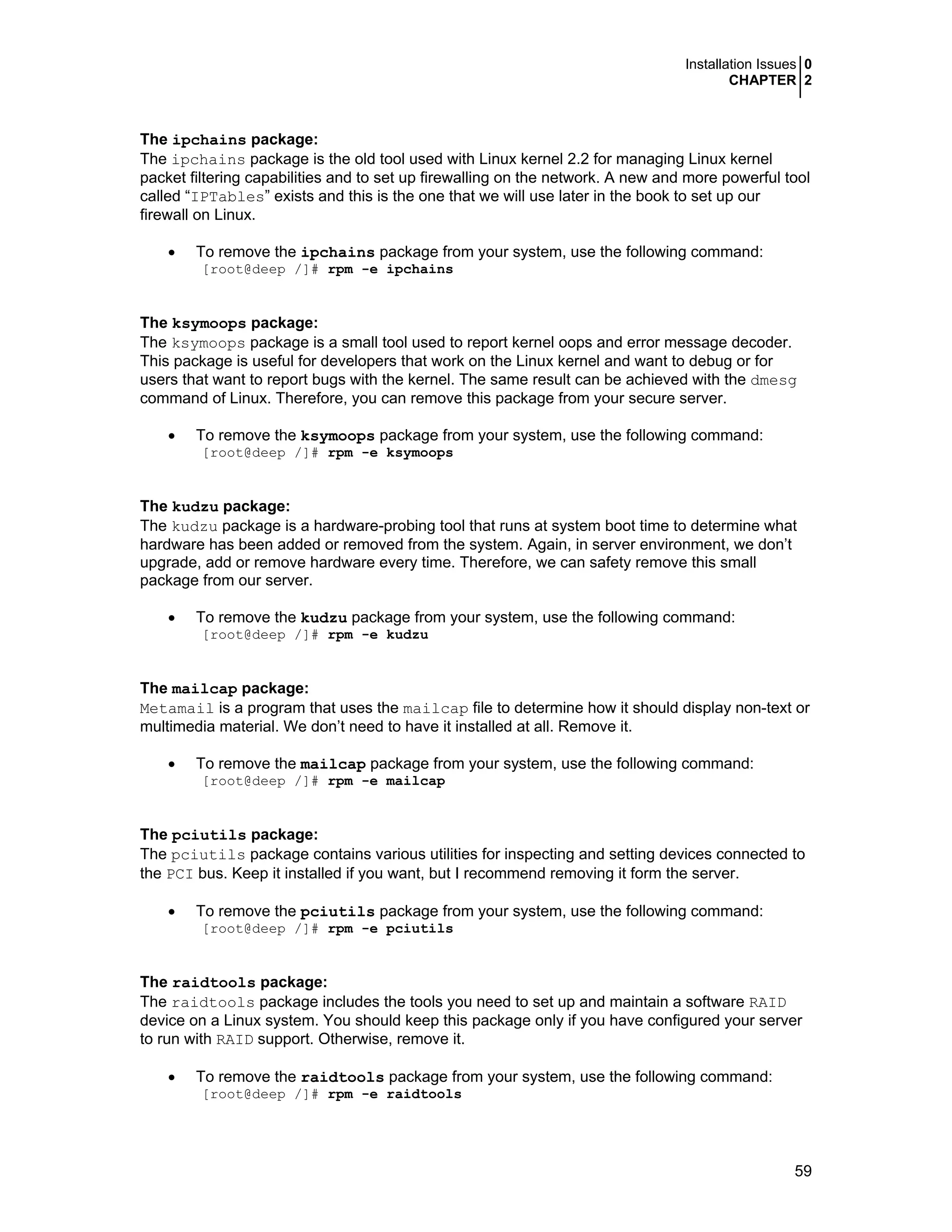 Installation Issues 0
CHAPTER 2
59
The ipchains package:
The ipchains package is the old tool used with Linux kernel 2.2 for managing Linux kernel
packet filtering capabilities and to set up firewalling on the network. A new and more powerful tool
called “IPTables” exists and this is the one that we will use later in the book to set up our
firewall on Linux.
• To remove the ipchains package from your system, use the following command:
[root@deep /]# rpm -e ipchains
The ksymoops package:
The ksymoops package is a small tool used to report kernel oops and error message decoder.
This package is useful for developers that work on the Linux kernel and want to debug or for
users that want to report bugs with the kernel. The same result can be achieved with the dmesg
command of Linux. Therefore, you can remove this package from your secure server.
• To remove the ksymoops package from your system, use the following command:
[root@deep /]# rpm -e ksymoops
The kudzu package:
The kudzu package is a hardware-probing tool that runs at system boot time to determine what
hardware has been added or removed from the system. Again, in server environment, we don’t
upgrade, add or remove hardware every time. Therefore, we can safety remove this small
package from our server.
• To remove the kudzu package from your system, use the following command:
[root@deep /]# rpm -e kudzu
The mailcap package:
Metamail is a program that uses the mailcap file to determine how it should display non-text or
multimedia material. We don’t need to have it installed at all. Remove it.
• To remove the mailcap package from your system, use the following command:
[root@deep /]# rpm -e mailcap
The pciutils package:
The pciutils package contains various utilities for inspecting and setting devices connected to
the PCI bus. Keep it installed if you want, but I recommend removing it form the server.
• To remove the pciutils package from your system, use the following command:
[root@deep /]# rpm -e pciutils
The raidtools package:
The raidtools package includes the tools you need to set up and maintain a software RAID
device on a Linux system. You should keep this package only if you have configured your server
to run with RAID support. Otherwise, remove it.
• To remove the raidtools package from your system, use the following command:
[root@deep /]# rpm -e raidtools
 