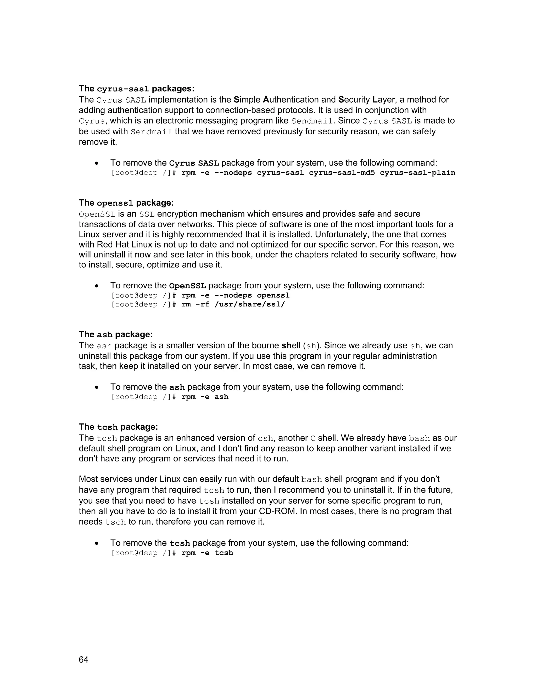 64
The cyrus-sasl packages:
The Cyrus SASL implementation is the Simple Authentication and Security Layer, a method for
adding authentication support to connection-based protocols. It is used in conjunction with
Cyrus, which is an electronic messaging program like Sendmail. Since Cyrus SASL is made to
be used with Sendmail that we have removed previously for security reason, we can safety
remove it.
• To remove the Cyrus SASL package from your system, use the following command:
[root@deep /]# rpm -e --nodeps cyrus-sasl cyrus-sasl-md5 cyrus-sasl-plain
The openssl package:
OpenSSL is an SSL encryption mechanism which ensures and provides safe and secure
transactions of data over networks. This piece of software is one of the most important tools for a
Linux server and it is highly recommended that it is installed. Unfortunately, the one that comes
with Red Hat Linux is not up to date and not optimized for our specific server. For this reason, we
will uninstall it now and see later in this book, under the chapters related to security software, how
to install, secure, optimize and use it.
• To remove the OpenSSL package from your system, use the following command:
[root@deep /]# rpm -e --nodeps openssl
[root@deep /]# rm -rf /usr/share/ssl/
The ash package:
The ash package is a smaller version of the bourne shell (sh). Since we already use sh, we can
uninstall this package from our system. If you use this program in your regular administration
task, then keep it installed on your server. In most case, we can remove it.
• To remove the ash package from your system, use the following command:
[root@deep /]# rpm -e ash
The tcsh package:
The tcsh package is an enhanced version of csh, another C shell. We already have bash as our
default shell program on Linux, and I don’t find any reason to keep another variant installed if we
don’t have any program or services that need it to run.
Most services under Linux can easily run with our default bash shell program and if you don’t
have any program that required tcsh to run, then I recommend you to uninstall it. If in the future,
you see that you need to have tcsh installed on your server for some specific program to run,
then all you have to do is to install it from your CD-ROM. In most cases, there is no program that
needs tsch to run, therefore you can remove it.
• To remove the tcsh package from your system, use the following command:
[root@deep /]# rpm -e tcsh
 
