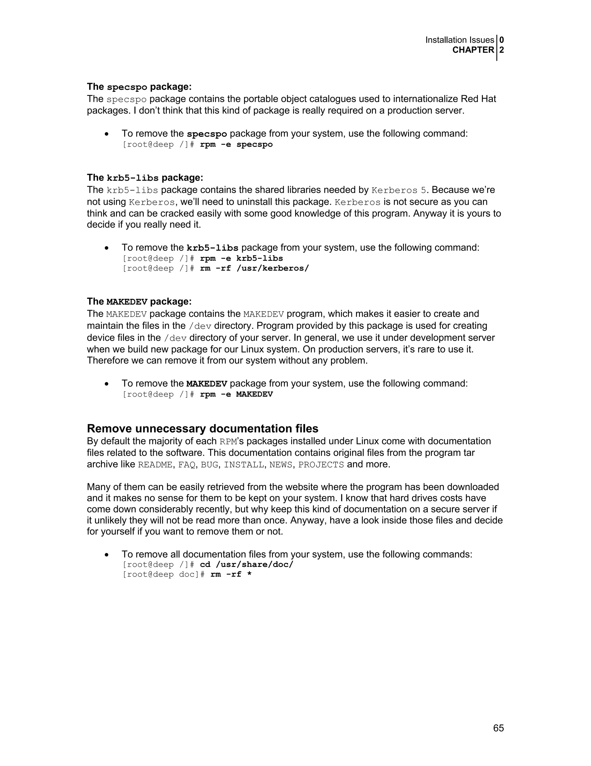 Installation Issues 0
CHAPTER 2
65
The specspo package:
The specspo package contains the portable object catalogues used to internationalize Red Hat
packages. I don’t think that this kind of package is really required on a production server.
• To remove the specspo package from your system, use the following command:
[root@deep /]# rpm -e specspo
The krb5-libs package:
The krb5-libs package contains the shared libraries needed by Kerberos 5. Because we’re
not using Kerberos, we’ll need to uninstall this package. Kerberos is not secure as you can
think and can be cracked easily with some good knowledge of this program. Anyway it is yours to
decide if you really need it.
• To remove the krb5-libs package from your system, use the following command:
[root@deep /]# rpm -e krb5-libs
[root@deep /]# rm -rf /usr/kerberos/
The MAKEDEV package:
The MAKEDEV package contains the MAKEDEV program, which makes it easier to create and
maintain the files in the /dev directory. Program provided by this package is used for creating
device files in the /dev directory of your server. In general, we use it under development server
when we build new package for our Linux system. On production servers, it’s rare to use it.
Therefore we can remove it from our system without any problem.
• To remove the MAKEDEV package from your system, use the following command:
[root@deep /]# rpm -e MAKEDEV
Remove unnecessary documentation files
By default the majority of each RPM’s packages installed under Linux come with documentation
files related to the software. This documentation contains original files from the program tar
archive like README, FAQ, BUG, INSTALL, NEWS, PROJECTS and more.
Many of them can be easily retrieved from the website where the program has been downloaded
and it makes no sense for them to be kept on your system. I know that hard drives costs have
come down considerably recently, but why keep this kind of documentation on a secure server if
it unlikely they will not be read more than once. Anyway, have a look inside those files and decide
for yourself if you want to remove them or not.
• To remove all documentation files from your system, use the following commands:
[root@deep /]# cd /usr/share/doc/
[root@deep doc]# rm -rf *
 