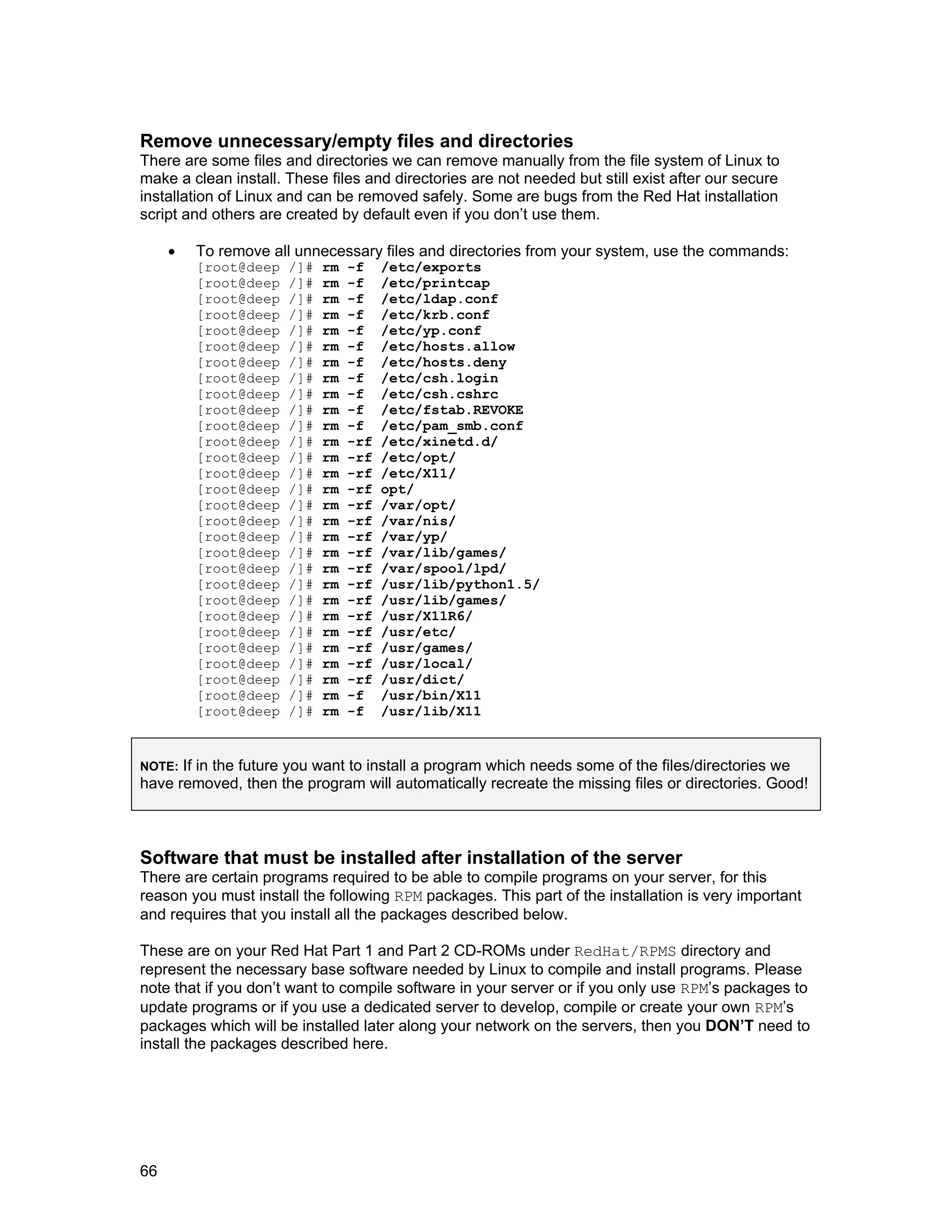 66
Remove unnecessary/empty files and directories
There are some files and directories we can remove manually from the file system of Linux to
make a clean install. These files and directories are not needed but still exist after our secure
installation of Linux and can be removed safely. Some are bugs from the Red Hat installation
script and others are created by default even if you don’t use them.
• To remove all unnecessary files and directories from your system, use the commands:
[root@deep /]# rm -f /etc/exports
[root@deep /]# rm -f /etc/printcap
[root@deep /]# rm -f /etc/ldap.conf
[root@deep /]# rm -f /etc/krb.conf
[root@deep /]# rm -f /etc/yp.conf
[root@deep /]# rm -f /etc/hosts.allow
[root@deep /]# rm -f /etc/hosts.deny
[root@deep /]# rm -f /etc/csh.login
[root@deep /]# rm -f /etc/csh.cshrc
[root@deep /]# rm -f /etc/fstab.REVOKE
[root@deep /]# rm -f /etc/pam_smb.conf
[root@deep /]# rm -rf /etc/xinetd.d/
[root@deep /]# rm -rf /etc/opt/
[root@deep /]# rm -rf /etc/X11/
[root@deep /]# rm -rf opt/
[root@deep /]# rm -rf /var/opt/
[root@deep /]# rm -rf /var/nis/
[root@deep /]# rm -rf /var/yp/
[root@deep /]# rm -rf /var/lib/games/
[root@deep /]# rm -rf /var/spool/lpd/
[root@deep /]# rm -rf /usr/lib/python1.5/
[root@deep /]# rm -rf /usr/lib/games/
[root@deep /]# rm -rf /usr/X11R6/
[root@deep /]# rm -rf /usr/etc/
[root@deep /]# rm -rf /usr/games/
[root@deep /]# rm -rf /usr/local/
[root@deep /]# rm -rf /usr/dict/
[root@deep /]# rm -f /usr/bin/X11
[root@deep /]# rm -f /usr/lib/X11
NOTE: If in the future you want to install a program which needs some of the files/directories we
have removed, then the program will automatically recreate the missing files or directories. Good!
Software that must be installed after installation of the server
There are certain programs required to be able to compile programs on your server, for this
reason you must install the following RPM packages. This part of the installation is very important
and requires that you install all the packages described below.
These are on your Red Hat Part 1 and Part 2 CD-ROMs under RedHat/RPMS directory and
represent the necessary base software needed by Linux to compile and install programs. Please
note that if you don’t want to compile software in your server or if you only use RPM’s packages to
update programs or if you use a dedicated server to develop, compile or create your own RPM’s
packages which will be installed later along your network on the servers, then you DON’T need to
install the packages described here.
 