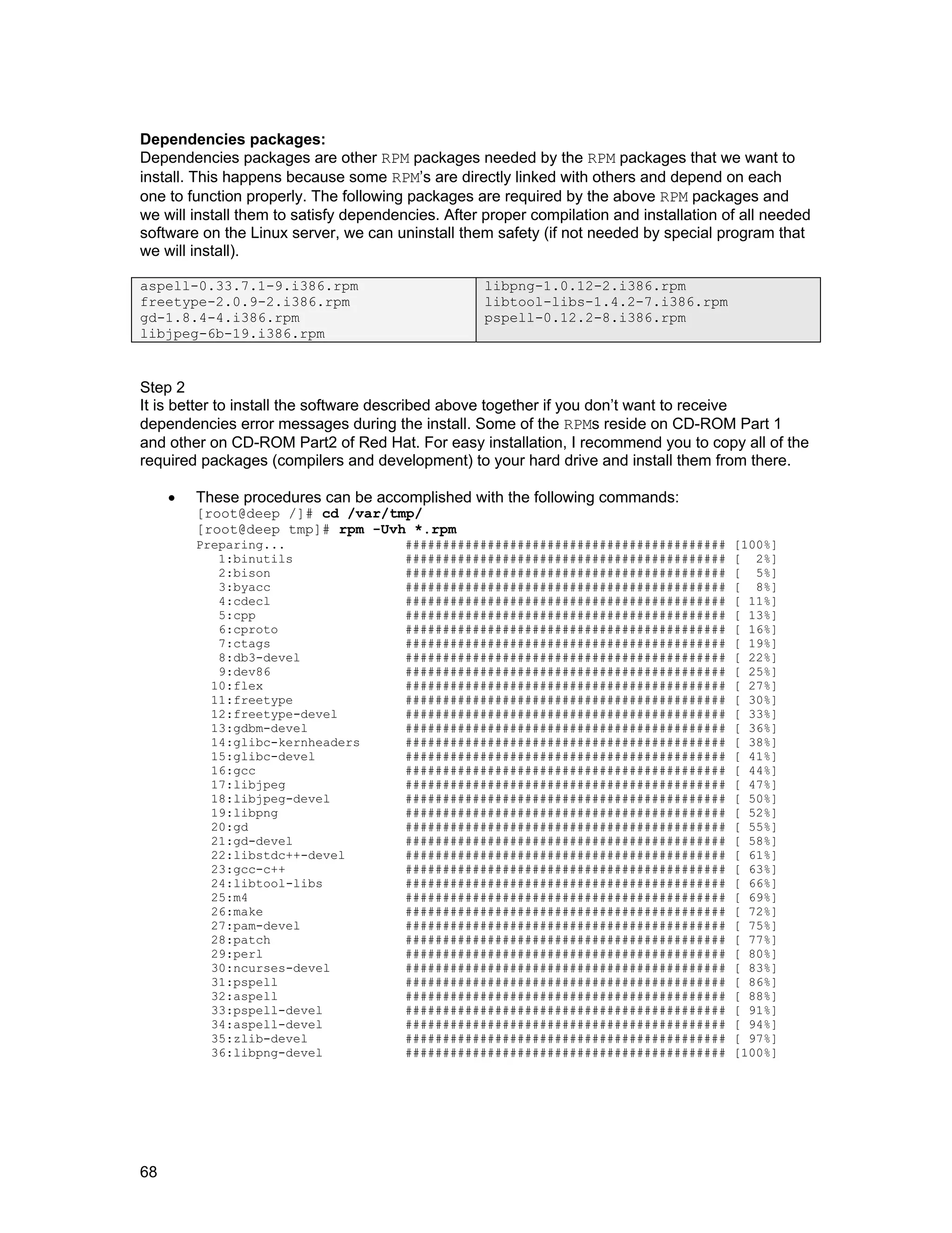 68
Dependencies packages:
Dependencies packages are other RPM packages needed by the RPM packages that we want to
install. This happens because some RPM’s are directly linked with others and depend on each
one to function properly. The following packages are required by the above RPM packages and
we will install them to satisfy dependencies. After proper compilation and installation of all needed
software on the Linux server, we can uninstall them safety (if not needed by special program that
we will install).
aspell-0.33.7.1-9.i386.rpm
freetype-2.0.9-2.i386.rpm
gd-1.8.4-4.i386.rpm
libjpeg-6b-19.i386.rpm
libpng-1.0.12-2.i386.rpm
libtool-libs-1.4.2-7.i386.rpm
pspell-0.12.2-8.i386.rpm
Step 2
It is better to install the software described above together if you don’t want to receive
dependencies error messages during the install. Some of the RPMs reside on CD-ROM Part 1
and other on CD-ROM Part2 of Red Hat. For easy installation, I recommend you to copy all of the
required packages (compilers and development) to your hard drive and install them from there.
• These procedures can be accomplished with the following commands:
[root@deep /]# cd /var/tmp/
[root@deep tmp]# rpm -Uvh *.rpm
Preparing... ########################################### [100%]
1:binutils ########################################### [ 2%]
2:bison ########################################### [ 5%]
3:byacc ########################################### [ 8%]
4:cdecl ########################################### [ 11%]
5:cpp ########################################### [ 13%]
6:cproto ########################################### [ 16%]
7:ctags ########################################### [ 19%]
8:db3-devel ########################################### [ 22%]
9:dev86 ########################################### [ 25%]
10:flex ########################################### [ 27%]
11:freetype ########################################### [ 30%]
12:freetype-devel ########################################### [ 33%]
13:gdbm-devel ########################################### [ 36%]
14:glibc-kernheaders ########################################### [ 38%]
15:glibc-devel ########################################### [ 41%]
16:gcc ########################################### [ 44%]
17:libjpeg ########################################### [ 47%]
18:libjpeg-devel ########################################### [ 50%]
19:libpng ########################################### [ 52%]
20:gd ########################################### [ 55%]
21:gd-devel ########################################### [ 58%]
22:libstdc++-devel ########################################### [ 61%]
23:gcc-c++ ########################################### [ 63%]
24:libtool-libs ########################################### [ 66%]
25:m4 ########################################### [ 69%]
26:make ########################################### [ 72%]
27:pam-devel ########################################### [ 75%]
28:patch ########################################### [ 77%]
29:perl ########################################### [ 80%]
30:ncurses-devel ########################################### [ 83%]
31:pspell ########################################### [ 86%]
32:aspell ########################################### [ 88%]
33:pspell-devel ########################################### [ 91%]
34:aspell-devel ########################################### [ 94%]
35:zlib-devel ########################################### [ 97%]
36:libpng-devel ########################################### [100%]
 