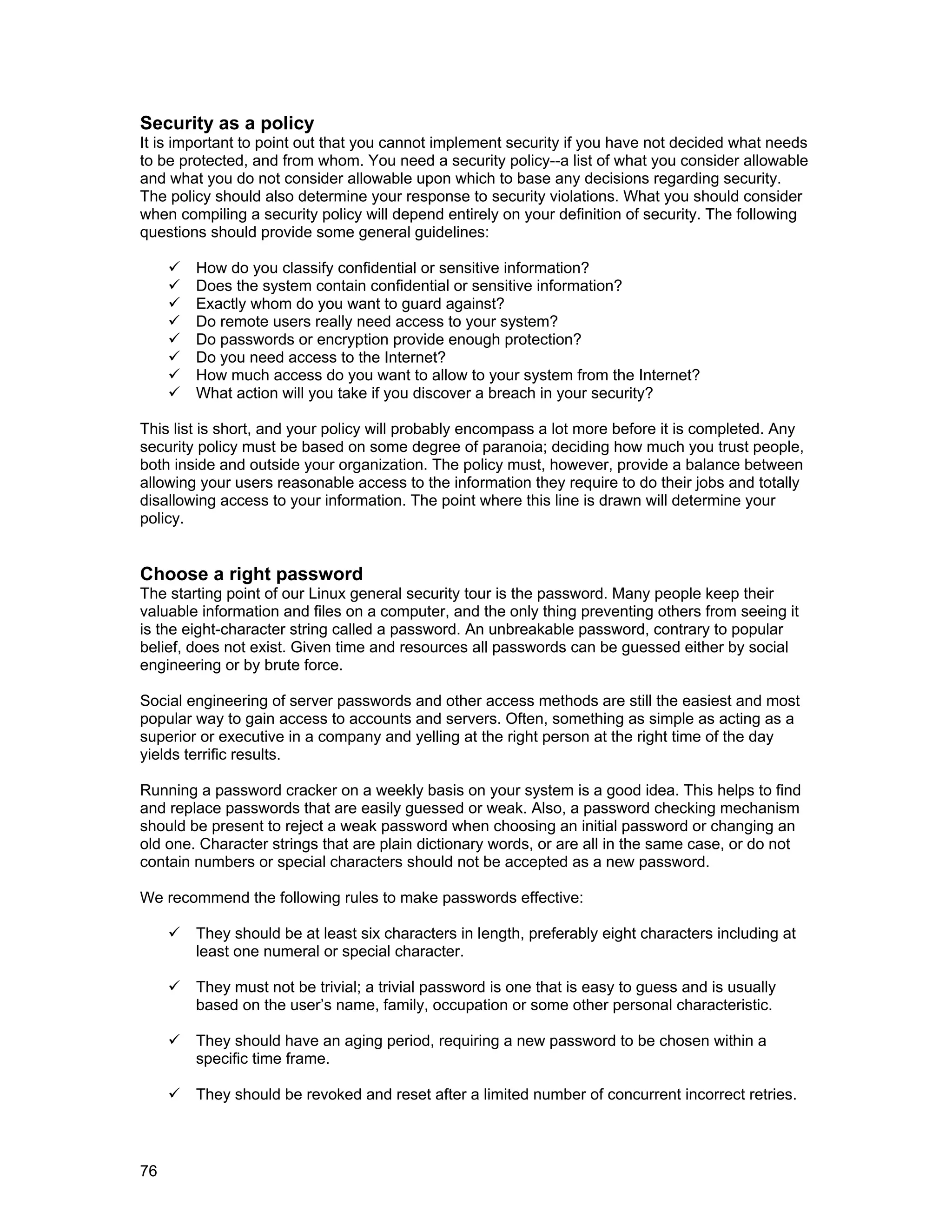 76
Security as a policy
It is important to point out that you cannot implement security if you have not decided what needs
to be protected, and from whom. You need a security policy--a list of what you consider allowable
and what you do not consider allowable upon which to base any decisions regarding security.
The policy should also determine your response to security violations. What you should consider
when compiling a security policy will depend entirely on your definition of security. The following
questions should provide some general guidelines:
How do you classify confidential or sensitive information?
Does the system contain confidential or sensitive information?
Exactly whom do you want to guard against?
Do remote users really need access to your system?
Do passwords or encryption provide enough protection?
Do you need access to the Internet?
How much access do you want to allow to your system from the Internet?
What action will you take if you discover a breach in your security?
This list is short, and your policy will probably encompass a lot more before it is completed. Any
security policy must be based on some degree of paranoia; deciding how much you trust people,
both inside and outside your organization. The policy must, however, provide a balance between
allowing your users reasonable access to the information they require to do their jobs and totally
disallowing access to your information. The point where this line is drawn will determine your
policy.
Choose a right password
The starting point of our Linux general security tour is the password. Many people keep their
valuable information and files on a computer, and the only thing preventing others from seeing it
is the eight-character string called a password. An unbreakable password, contrary to popular
belief, does not exist. Given time and resources all passwords can be guessed either by social
engineering or by brute force.
Social engineering of server passwords and other access methods are still the easiest and most
popular way to gain access to accounts and servers. Often, something as simple as acting as a
superior or executive in a company and yelling at the right person at the right time of the day
yields terrific results.
Running a password cracker on a weekly basis on your system is a good idea. This helps to find
and replace passwords that are easily guessed or weak. Also, a password checking mechanism
should be present to reject a weak password when choosing an initial password or changing an
old one. Character strings that are plain dictionary words, or are all in the same case, or do not
contain numbers or special characters should not be accepted as a new password.
We recommend the following rules to make passwords effective:
They should be at least six characters in length, preferably eight characters including at
least one numeral or special character.
They must not be trivial; a trivial password is one that is easy to guess and is usually
based on the user’s name, family, occupation or some other personal characteristic.
They should have an aging period, requiring a new password to be chosen within a
specific time frame.
They should be revoked and reset after a limited number of concurrent incorrect retries.
 