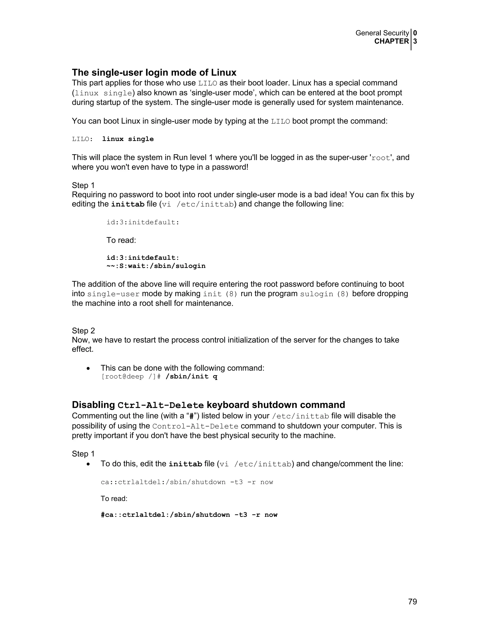 General Security 0
CHAPTER 3
79
The single-user login mode of Linux
This part applies for those who use LILO as their boot loader. Linux has a special command
(linux single) also known as ‘single-user mode’, which can be entered at the boot prompt
during startup of the system. The single-user mode is generally used for system maintenance.
You can boot Linux in single-user mode by typing at the LILO boot prompt the command:
LILO: linux single
This will place the system in Run level 1 where you'll be logged in as the super-user 'root', and
where you won't even have to type in a password!
Step 1
Requiring no password to boot into root under single-user mode is a bad idea! You can fix this by
editing the inittab file (vi /etc/inittab) and change the following line:
id:3:initdefault:
To read:
id:3:initdefault:
~~:S:wait:/sbin/sulogin
The addition of the above line will require entering the root password before continuing to boot
into single-user mode by making init (8) run the program sulogin (8) before dropping
the machine into a root shell for maintenance.
Step 2
Now, we have to restart the process control initialization of the server for the changes to take
effect.
• This can be done with the following command:
[root@deep /]# /sbin/init q
Disabling Ctrl-Alt-Delete keyboard shutdown command
Commenting out the line (with a “#”) listed below in your /etc/inittab file will disable the
possibility of using the Control-Alt-Delete command to shutdown your computer. This is
pretty important if you don't have the best physical security to the machine.
Step 1
• To do this, edit the inittab file (vi /etc/inittab) and change/comment the line:
ca::ctrlaltdel:/sbin/shutdown -t3 -r now
To read:
#ca::ctrlaltdel:/sbin/shutdown -t3 -r now
 