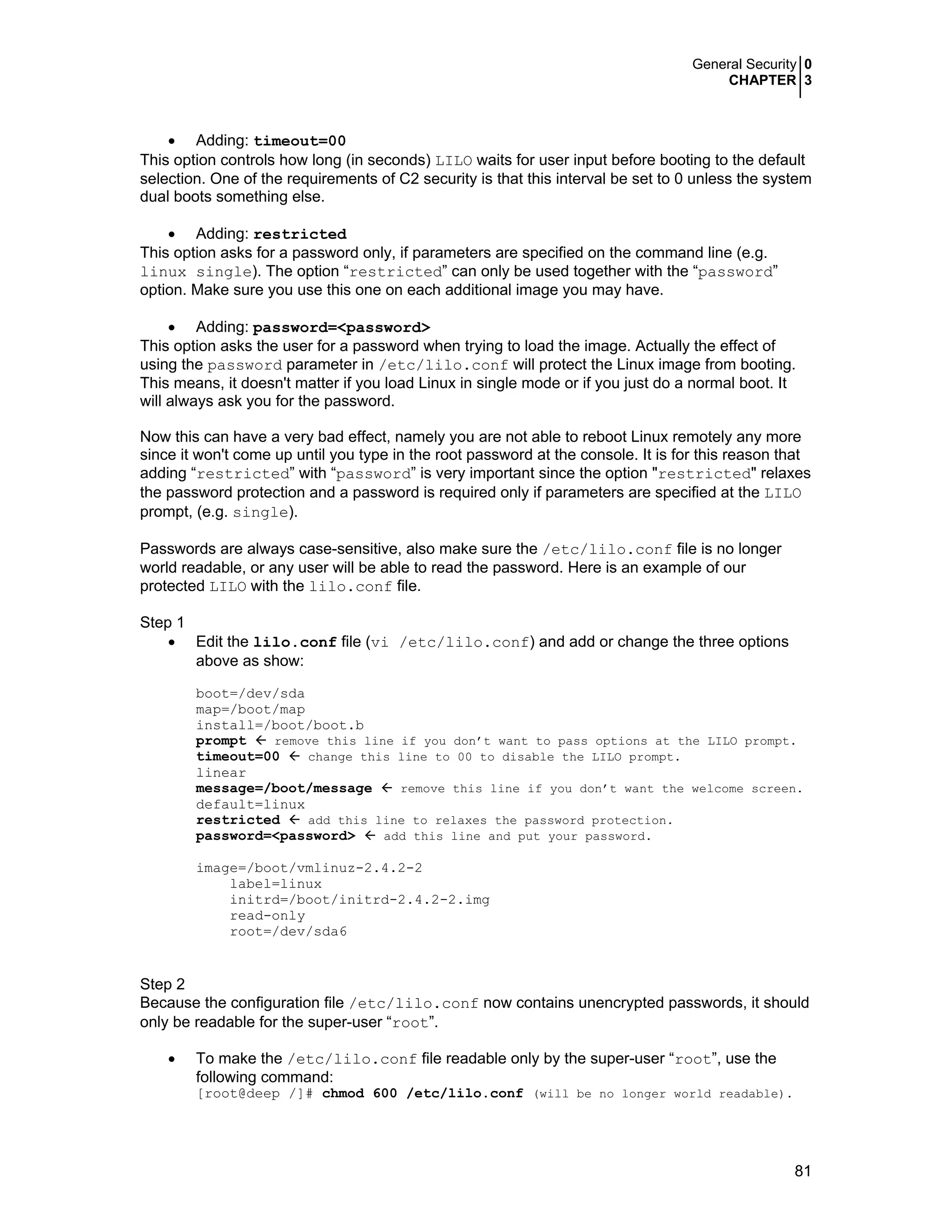 General Security 0
CHAPTER 3
81
• Adding: timeout=00
This option controls how long (in seconds) LILO waits for user input before booting to the default
selection. One of the requirements of C2 security is that this interval be set to 0 unless the system
dual boots something else.
• Adding: restricted
This option asks for a password only, if parameters are specified on the command line (e.g.
linux single). The option “restricted” can only be used together with the “password”
option. Make sure you use this one on each additional image you may have.
• Adding: password=<password>
This option asks the user for a password when trying to load the image. Actually the effect of
using the password parameter in /etc/lilo.conf will protect the Linux image from booting.
This means, it doesn't matter if you load Linux in single mode or if you just do a normal boot. It
will always ask you for the password.
Now this can have a very bad effect, namely you are not able to reboot Linux remotely any more
since it won't come up until you type in the root password at the console. It is for this reason that
adding “restricted” with “password” is very important since the option "restricted" relaxes
the password protection and a password is required only if parameters are specified at the LILO
prompt, (e.g. single).
Passwords are always case-sensitive, also make sure the /etc/lilo.conf file is no longer
world readable, or any user will be able to read the password. Here is an example of our
protected LILO with the lilo.conf file.
Step 1
• Edit the lilo.conf file (vi /etc/lilo.conf) and add or change the three options
above as show:
boot=/dev/sda
map=/boot/map
install=/boot/boot.b
prompt remove this line if you don’t want to pass options at the LILO prompt.
timeout=00 change this line to 00 to disable the LILO prompt.
linear
message=/boot/message remove this line if you don’t want the welcome screen.
default=linux
restricted add this line to relaxes the password protection.
password=<password> add this line and put your password.
image=/boot/vmlinuz-2.4.2-2
label=linux
initrd=/boot/initrd-2.4.2-2.img
read-only
root=/dev/sda6
Step 2
Because the configuration file /etc/lilo.conf now contains unencrypted passwords, it should
only be readable for the super-user “root”.
• To make the /etc/lilo.conf file readable only by the super-user “root”, use the
following command:
[root@deep /]# chmod 600 /etc/lilo.conf (will be no longer world readable).
 