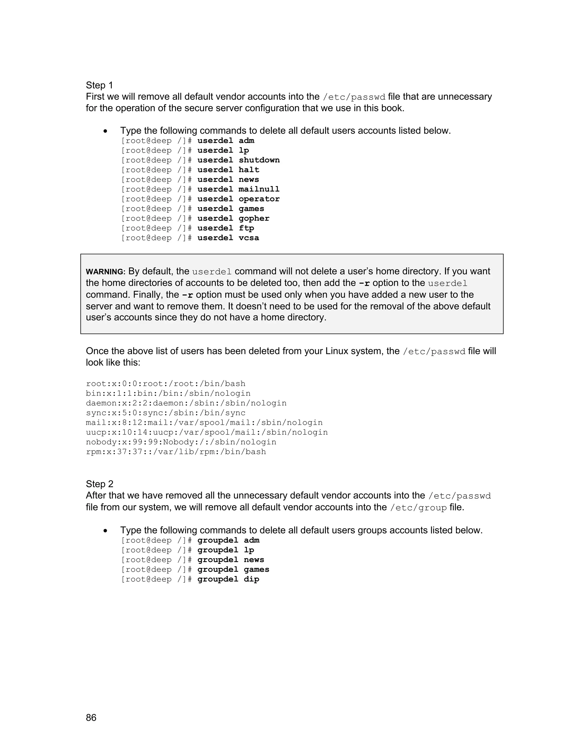 86
Step 1
First we will remove all default vendor accounts into the /etc/passwd file that are unnecessary
for the operation of the secure server configuration that we use in this book.
• Type the following commands to delete all default users accounts listed below.
[root@deep /]# userdel adm
[root@deep /]# userdel lp
[root@deep /]# userdel shutdown
[root@deep /]# userdel halt
[root@deep /]# userdel news
[root@deep /]# userdel mailnull
[root@deep /]# userdel operator
[root@deep /]# userdel games
[root@deep /]# userdel gopher
[root@deep /]# userdel ftp
[root@deep /]# userdel vcsa
WARNING: By default, the userdel command will not delete a user’s home directory. If you want
the home directories of accounts to be deleted too, then add the -r option to the userdel
command. Finally, the -r option must be used only when you have added a new user to the
server and want to remove them. It doesn’t need to be used for the removal of the above default
user’s accounts since they do not have a home directory.
Once the above list of users has been deleted from your Linux system, the /etc/passwd file will
look like this:
root:x:0:0:root:/root:/bin/bash
bin:x:1:1:bin:/bin:/sbin/nologin
daemon:x:2:2:daemon:/sbin:/sbin/nologin
sync:x:5:0:sync:/sbin:/bin/sync
mail:x:8:12:mail:/var/spool/mail:/sbin/nologin
uucp:x:10:14:uucp:/var/spool/mail:/sbin/nologin
nobody:x:99:99:Nobody:/:/sbin/nologin
rpm:x:37:37::/var/lib/rpm:/bin/bash
Step 2
After that we have removed all the unnecessary default vendor accounts into the /etc/passwd
file from our system, we will remove all default vendor accounts into the /etc/group file.
• Type the following commands to delete all default users groups accounts listed below.
[root@deep /]# groupdel adm
[root@deep /]# groupdel lp
[root@deep /]# groupdel news
[root@deep /]# groupdel games
[root@deep /]# groupdel dip
 