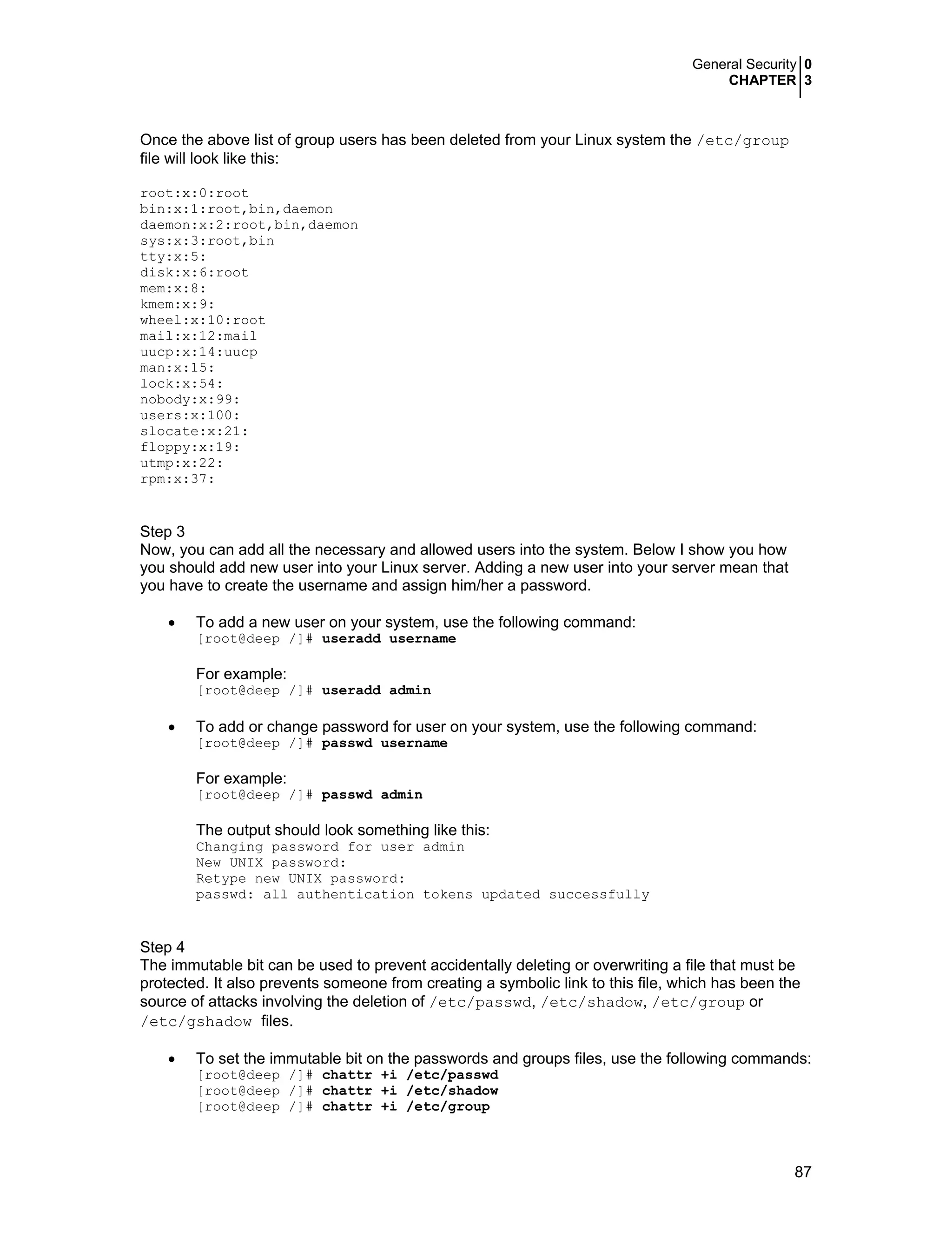 General Security 0
CHAPTER 3
87
Once the above list of group users has been deleted from your Linux system the /etc/group
file will look like this:
root:x:0:root
bin:x:1:root,bin,daemon
daemon:x:2:root,bin,daemon
sys:x:3:root,bin
tty:x:5:
disk:x:6:root
mem:x:8:
kmem:x:9:
wheel:x:10:root
mail:x:12:mail
uucp:x:14:uucp
man:x:15:
lock:x:54:
nobody:x:99:
users:x:100:
slocate:x:21:
floppy:x:19:
utmp:x:22:
rpm:x:37:
Step 3
Now, you can add all the necessary and allowed users into the system. Below I show you how
you should add new user into your Linux server. Adding a new user into your server mean that
you have to create the username and assign him/her a password.
• To add a new user on your system, use the following command:
[root@deep /]# useradd username
For example:
[root@deep /]# useradd admin
• To add or change password for user on your system, use the following command:
[root@deep /]# passwd username
For example:
[root@deep /]# passwd admin
The output should look something like this:
Changing password for user admin
New UNIX password:
Retype new UNIX password:
passwd: all authentication tokens updated successfully
Step 4
The immutable bit can be used to prevent accidentally deleting or overwriting a file that must be
protected. It also prevents someone from creating a symbolic link to this file, which has been the
source of attacks involving the deletion of /etc/passwd, /etc/shadow, /etc/group or
/etc/gshadow files.
• To set the immutable bit on the passwords and groups files, use the following commands:
[root@deep /]# chattr +i /etc/passwd
[root@deep /]# chattr +i /etc/shadow
[root@deep /]# chattr +i /etc/group
 