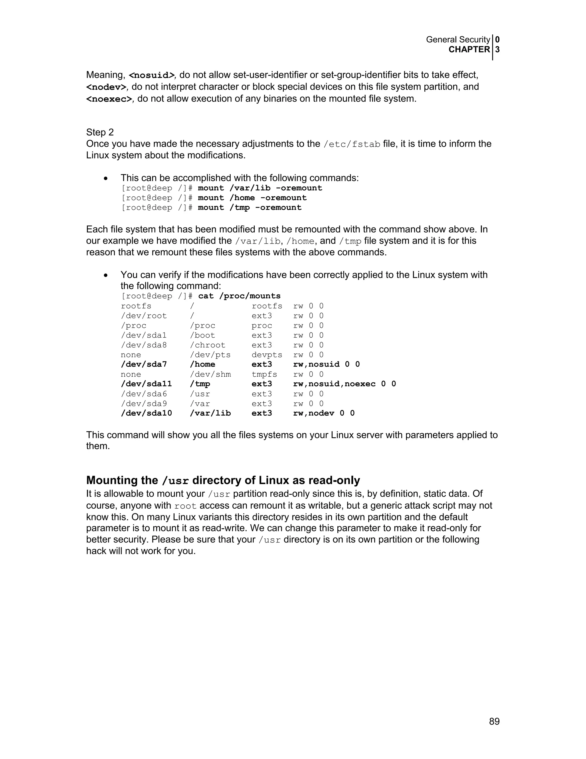 General Security 0
CHAPTER 3
89
Meaning, <nosuid>, do not allow set-user-identifier or set-group-identifier bits to take effect,
<nodev>, do not interpret character or block special devices on this file system partition, and
<noexec>, do not allow execution of any binaries on the mounted file system.
Step 2
Once you have made the necessary adjustments to the /etc/fstab file, it is time to inform the
Linux system about the modifications.
• This can be accomplished with the following commands:
[root@deep /]# mount /var/lib -oremount
[root@deep /]# mount /home -oremount
[root@deep /]# mount /tmp -oremount
Each file system that has been modified must be remounted with the command show above. In
our example we have modified the /var/lib, /home, and /tmp file system and it is for this
reason that we remount these files systems with the above commands.
• You can verify if the modifications have been correctly applied to the Linux system with
the following command:
[root@deep /]# cat /proc/mounts
rootfs / rootfs rw 0 0
/dev/root / ext3 rw 0 0
/proc /proc proc rw 0 0
/dev/sda1 /boot ext3 rw 0 0
/dev/sda8 /chroot ext3 rw 0 0
none /dev/pts devpts rw 0 0
/dev/sda7 /home ext3 rw,nosuid 0 0
none /dev/shm tmpfs rw 0 0
/dev/sda11 /tmp ext3 rw,nosuid,noexec 0 0
/dev/sda6 /usr ext3 rw 0 0
/dev/sda9 /var ext3 rw 0 0
/dev/sda10 /var/lib ext3 rw,nodev 0 0
This command will show you all the files systems on your Linux server with parameters applied to
them.
Mounting the /usr directory of Linux as read-only
It is allowable to mount your /usr partition read-only since this is, by definition, static data. Of
course, anyone with root access can remount it as writable, but a generic attack script may not
know this. On many Linux variants this directory resides in its own partition and the default
parameter is to mount it as read-write. We can change this parameter to make it read-only for
better security. Please be sure that your /usr directory is on its own partition or the following
hack will not work for you.
 