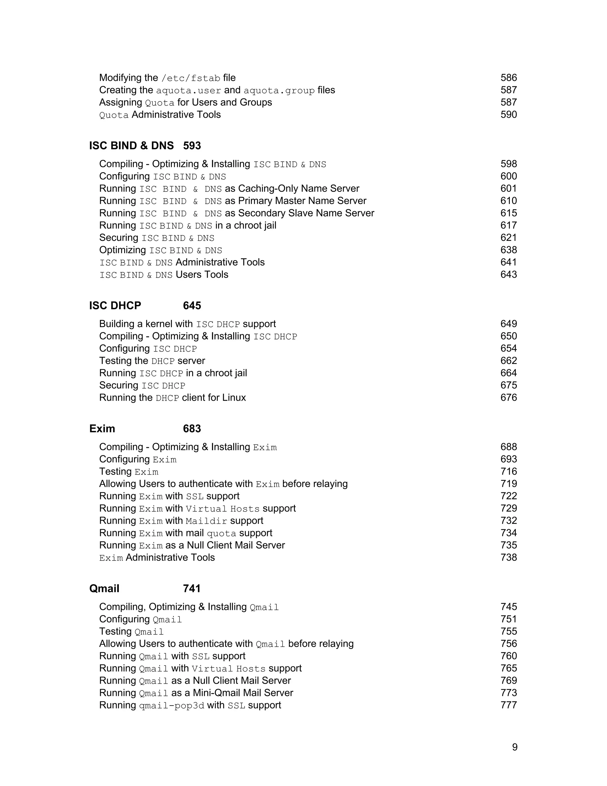 9
Modifying the /etc/fstab file 586
Creating the aquota.user and aquota.group files 587
Assigning Quota for Users and Groups 587
Quota Administrative Tools 590
ISC BIND & DNS 593
Compiling - Optimizing & Installing ISC BIND & DNS 598
Configuring ISC BIND & DNS 600
Running ISC BIND & DNS as Caching-Only Name Server 601
Running ISC BIND & DNS as Primary Master Name Server 610
Running ISC BIND & DNS as Secondary Slave Name Server 615
Running ISC BIND & DNS in a chroot jail 617
Securing ISC BIND & DNS 621
Optimizing ISC BIND & DNS 638
ISC BIND & DNS Administrative Tools 641
ISC BIND & DNS Users Tools 643
ISC DHCP 645
Building a kernel with ISC DHCP support 649
Compiling - Optimizing & Installing ISC DHCP 650
Configuring ISC DHCP 654
Testing the DHCP server 662
Running ISC DHCP in a chroot jail 664
Securing ISC DHCP 675
Running the DHCP client for Linux 676
Exim 683
Compiling - Optimizing & Installing Exim 688
Configuring Exim 693
Testing Exim 716
Allowing Users to authenticate with Exim before relaying 719
Running Exim with SSL support 722
Running Exim with Virtual Hosts support 729
Running Exim with Maildir support 732
Running Exim with mail quota support 734
Running Exim as a Null Client Mail Server 735
Exim Administrative Tools 738
Qmail 741
Compiling, Optimizing & Installing Qmail 745
Configuring Qmail 751
Testing Qmail 755
Allowing Users to authenticate with Qmail before relaying 756
Running Qmail with SSL support 760
Running Qmail with Virtual Hosts support 765
Running Qmail as a Null Client Mail Server 769
Running Qmail as a Mini-Qmail Mail Server 773
Running qmail-pop3d with SSL support 777
 