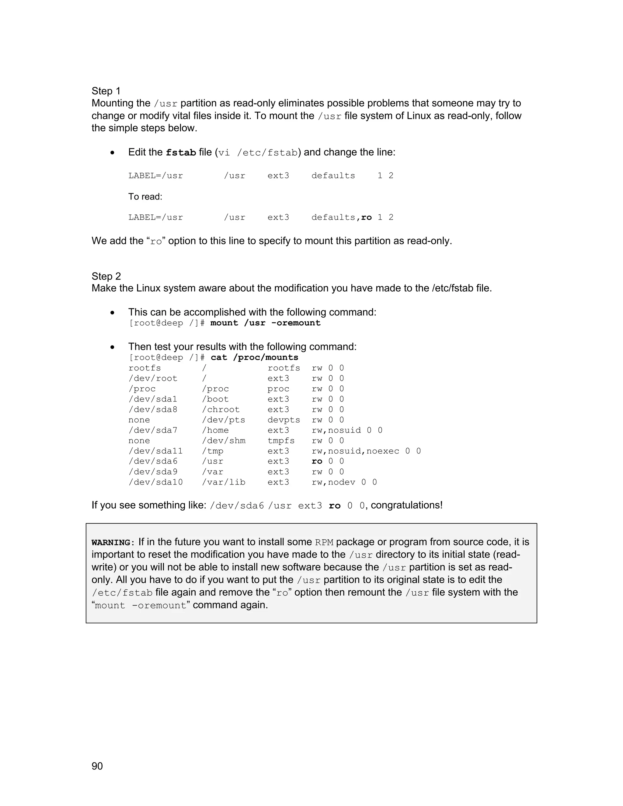 90
Step 1
Mounting the /usr partition as read-only eliminates possible problems that someone may try to
change or modify vital files inside it. To mount the /usr file system of Linux as read-only, follow
the simple steps below.
• Edit the fstab file (vi /etc/fstab) and change the line:
LABEL=/usr /usr ext3 defaults 1 2
To read:
LABEL=/usr /usr ext3 defaults,ro 1 2
We add the “ro” option to this line to specify to mount this partition as read-only.
Step 2
Make the Linux system aware about the modification you have made to the /etc/fstab file.
• This can be accomplished with the following command:
[root@deep /]# mount /usr -oremount
• Then test your results with the following command:
[root@deep /]# cat /proc/mounts
rootfs / rootfs rw 0 0
/dev/root / ext3 rw 0 0
/proc /proc proc rw 0 0
/dev/sda1 /boot ext3 rw 0 0
/dev/sda8 /chroot ext3 rw 0 0
none /dev/pts devpts rw 0 0
/dev/sda7 /home ext3 rw,nosuid 0 0
none /dev/shm tmpfs rw 0 0
/dev/sda11 /tmp ext3 rw,nosuid,noexec 0 0
/dev/sda6 /usr ext3 ro 0 0
/dev/sda9 /var ext3 rw 0 0
/dev/sda10 /var/lib ext3 rw,nodev 0 0
If you see something like: /dev/sda6 /usr ext3 ro 0 0, congratulations!
WARNING: If in the future you want to install some RPM package or program from source code, it is
important to reset the modification you have made to the /usr directory to its initial state (read-
write) or you will not be able to install new software because the /usr partition is set as read-
only. All you have to do if you want to put the /usr partition to its original state is to edit the
/etc/fstab file again and remove the “ro” option then remount the /usr file system with the
“mount -oremount” command again.
 