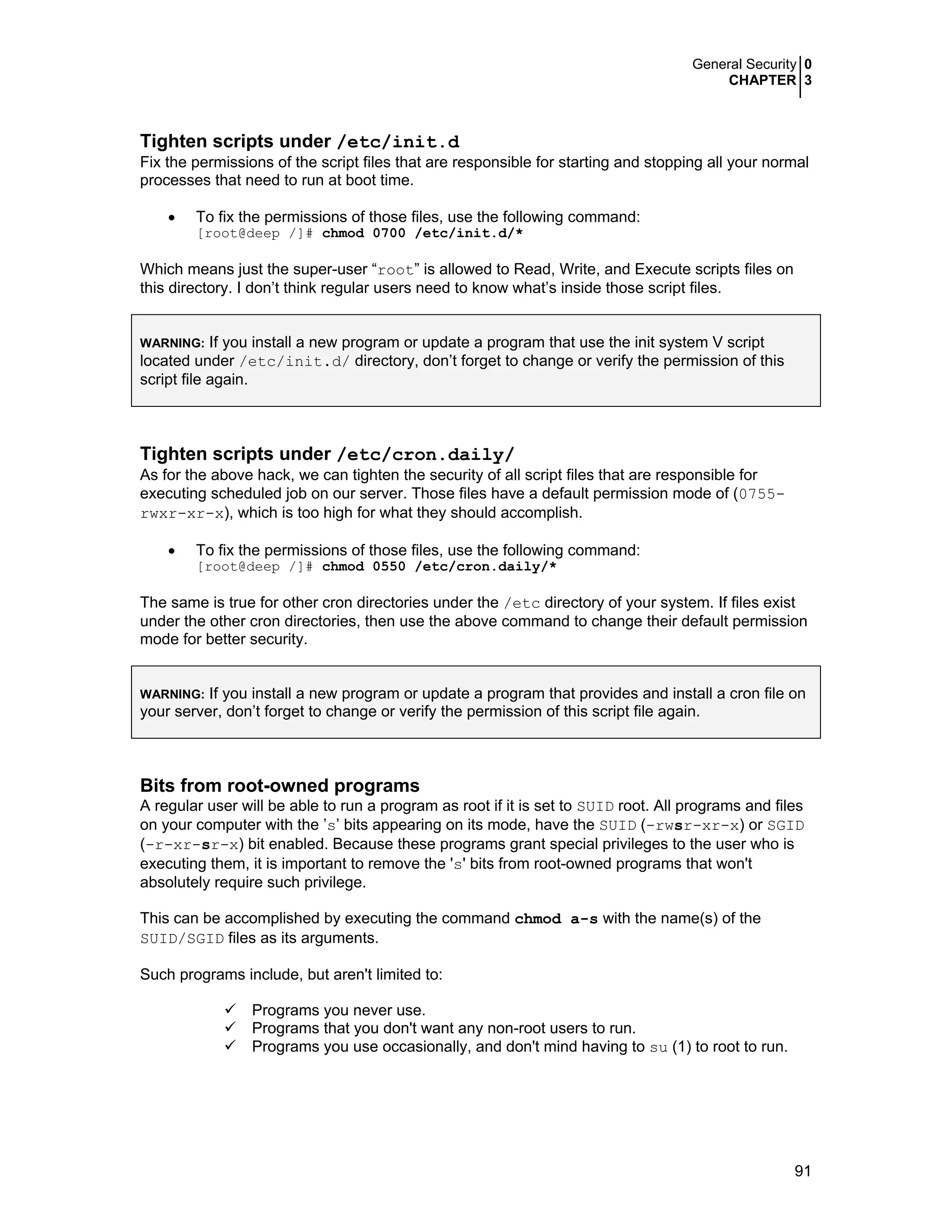 General Security 0
CHAPTER 3
91
Tighten scripts under /etc/init.d
Fix the permissions of the script files that are responsible for starting and stopping all your normal
processes that need to run at boot time.
• To fix the permissions of those files, use the following command:
[root@deep /]# chmod 0700 /etc/init.d/*
Which means just the super-user “root” is allowed to Read, Write, and Execute scripts files on
this directory. I don’t think regular users need to know what’s inside those script files.
WARNING: If you install a new program or update a program that use the init system V script
located under /etc/init.d/ directory, don’t forget to change or verify the permission of this
script file again.
Tighten scripts under /etc/cron.daily/
As for the above hack, we can tighten the security of all script files that are responsible for
executing scheduled job on our server. Those files have a default permission mode of (0755-
rwxr-xr-x), which is too high for what they should accomplish.
• To fix the permissions of those files, use the following command:
[root@deep /]# chmod 0550 /etc/cron.daily/*
The same is true for other cron directories under the /etc directory of your system. If files exist
under the other cron directories, then use the above command to change their default permission
mode for better security.
WARNING: If you install a new program or update a program that provides and install a cron file on
your server, don’t forget to change or verify the permission of this script file again.
Bits from root-owned programs
A regular user will be able to run a program as root if it is set to SUID root. All programs and files
on your computer with the ’s’ bits appearing on its mode, have the SUID (-rwsr-xr-x) or SGID
(-r-xr-sr-x) bit enabled. Because these programs grant special privileges to the user who is
executing them, it is important to remove the 's' bits from root-owned programs that won't
absolutely require such privilege.
This can be accomplished by executing the command chmod a-s with the name(s) of the
SUID/SGID files as its arguments.
Such programs include, but aren't limited to:
Programs you never use.
Programs that you don't want any non-root users to run.
Programs you use occasionally, and don't mind having to su (1) to root to run.
 