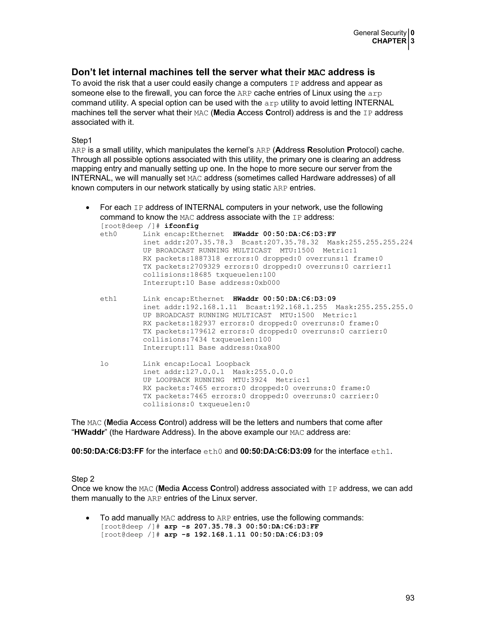 General Security 0
CHAPTER 3
93
Don’t let internal machines tell the server what their MAC address is
To avoid the risk that a user could easily change a computers IP address and appear as
someone else to the firewall, you can force the ARP cache entries of Linux using the arp
command utility. A special option can be used with the arp utility to avoid letting INTERNAL
machines tell the server what their MAC (Media Access Control) address is and the IP address
associated with it.
Step1
ARP is a small utility, which manipulates the kernel’s ARP (Address Resolution Protocol) cache.
Through all possible options associated with this utility, the primary one is clearing an address
mapping entry and manually setting up one. In the hope to more secure our server from the
INTERNAL, we will manually set MAC address (sometimes called Hardware addresses) of all
known computers in our network statically by using static ARP entries.
• For each IP address of INTERNAL computers in your network, use the following
command to know the MAC address associate with the IP address:
[root@deep /]# ifconfig
eth0 Link encap:Ethernet HWaddr 00:50:DA:C6:D3:FF
inet addr:207.35.78.3 Bcast:207.35.78.32 Mask:255.255.255.224
UP BROADCAST RUNNING MULTICAST MTU:1500 Metric:1
RX packets:1887318 errors:0 dropped:0 overruns:1 frame:0
TX packets:2709329 errors:0 dropped:0 overruns:0 carrier:1
collisions:18685 txqueuelen:100
Interrupt:10 Base address:0xb000
eth1 Link encap:Ethernet HWaddr 00:50:DA:C6:D3:09
inet addr:192.168.1.11 Bcast:192.168.1.255 Mask:255.255.255.0
UP BROADCAST RUNNING MULTICAST MTU:1500 Metric:1
RX packets:182937 errors:0 dropped:0 overruns:0 frame:0
TX packets:179612 errors:0 dropped:0 overruns:0 carrier:0
collisions:7434 txqueuelen:100
Interrupt:11 Base address:0xa800
lo Link encap:Local Loopback
inet addr:127.0.0.1 Mask:255.0.0.0
UP LOOPBACK RUNNING MTU:3924 Metric:1
RX packets:7465 errors:0 dropped:0 overruns:0 frame:0
TX packets:7465 errors:0 dropped:0 overruns:0 carrier:0
collisions:0 txqueuelen:0
The MAC (Media Access Control) address will be the letters and numbers that come after
“HWaddr” (the Hardware Address). In the above example our MAC address are:
00:50:DA:C6:D3:FF for the interface eth0 and 00:50:DA:C6:D3:09 for the interface eth1.
Step 2
Once we know the MAC (Media Access Control) address associated with IP address, we can add
them manually to the ARP entries of the Linux server.
• To add manually MAC address to ARP entries, use the following commands:
[root@deep /]# arp -s 207.35.78.3 00:50:DA:C6:D3:FF
[root@deep /]# arp -s 192.168.1.11 00:50:DA:C6:D3:09
 