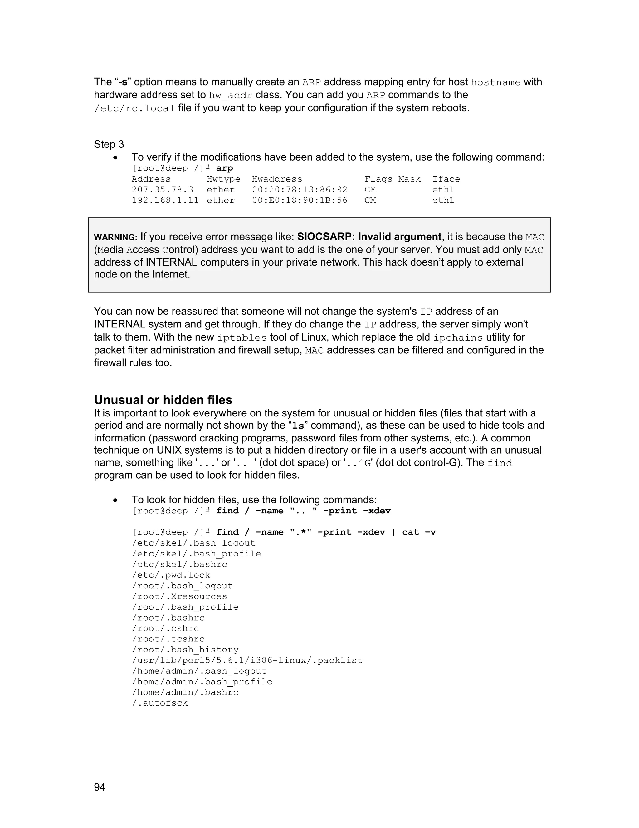 94
The “-s” option means to manually create an ARP address mapping entry for host hostname with
hardware address set to hw_addr class. You can add you ARP commands to the
/etc/rc.local file if you want to keep your configuration if the system reboots.
Step 3
• To verify if the modifications have been added to the system, use the following command:
[root@deep /]# arp
Address Hwtype Hwaddress Flags Mask Iface
207.35.78.3 ether 00:20:78:13:86:92 CM eth1
192.168.1.11 ether 00:E0:18:90:1B:56 CM eth1
WARNING: If you receive error message like: SIOCSARP: Invalid argument, it is because the MAC
(Media Access Control) address you want to add is the one of your server. You must add only MAC
address of INTERNAL computers in your private network. This hack doesn’t apply to external
node on the Internet.
You can now be reassured that someone will not change the system's IP address of an
INTERNAL system and get through. If they do change the IP address, the server simply won't
talk to them. With the new iptables tool of Linux, which replace the old ipchains utility for
packet filter administration and firewall setup, MAC addresses can be filtered and configured in the
firewall rules too.
Unusual or hidden files
It is important to look everywhere on the system for unusual or hidden files (files that start with a
period and are normally not shown by the “ls” command), as these can be used to hide tools and
information (password cracking programs, password files from other systems, etc.). A common
technique on UNIX systems is to put a hidden directory or file in a user's account with an unusual
name, something like '...' or '.. ' (dot dot space) or '..^G' (dot dot control-G). The find
program can be used to look for hidden files.
• To look for hidden files, use the following commands:
[root@deep /]# find / -name ".. " -print -xdev
[root@deep /]# find / -name ".*" -print -xdev | cat –v
/etc/skel/.bash_logout
/etc/skel/.bash_profile
/etc/skel/.bashrc
/etc/.pwd.lock
/root/.bash_logout
/root/.Xresources
/root/.bash_profile
/root/.bashrc
/root/.cshrc
/root/.tcshrc
/root/.bash_history
/usr/lib/perl5/5.6.1/i386-linux/.packlist
/home/admin/.bash_logout
/home/admin/.bash_profile
/home/admin/.bashrc
/.autofsck
 