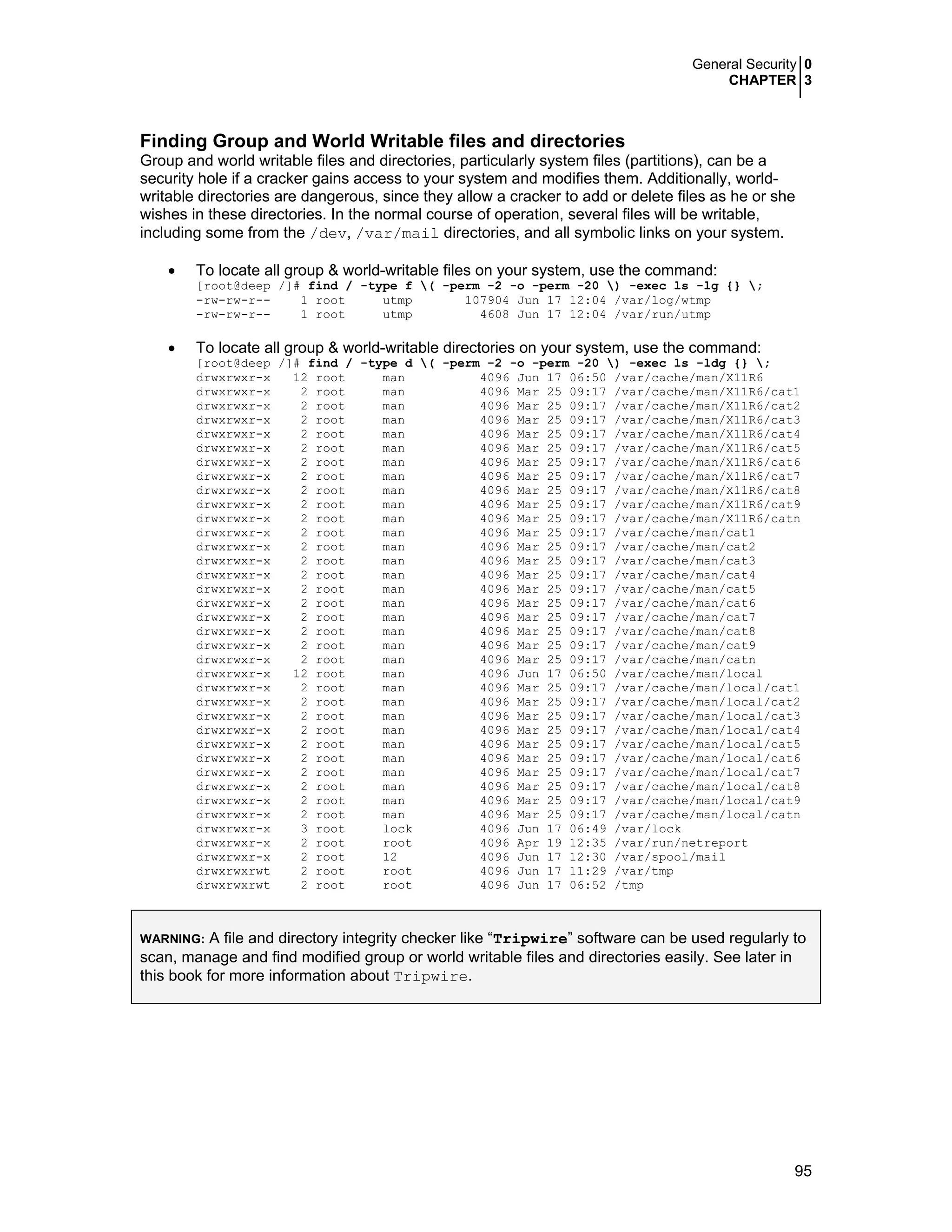 General Security 0
CHAPTER 3
95
Finding Group and World Writable files and directories
Group and world writable files and directories, particularly system files (partitions), can be a
security hole if a cracker gains access to your system and modifies them. Additionally, world-
writable directories are dangerous, since they allow a cracker to add or delete files as he or she
wishes in these directories. In the normal course of operation, several files will be writable,
including some from the /dev, /var/mail directories, and all symbolic links on your system.
• To locate all group & world-writable files on your system, use the command:
[root@deep /]# find / -type f ( -perm -2 -o -perm -20 ) -exec ls -lg {} ;
-rw-rw-r-- 1 root utmp 107904 Jun 17 12:04 /var/log/wtmp
-rw-rw-r-- 1 root utmp 4608 Jun 17 12:04 /var/run/utmp
• To locate all group & world-writable directories on your system, use the command:
[root@deep /]# find / -type d ( -perm -2 -o -perm -20 ) -exec ls -ldg {} ;
drwxrwxr-x 12 root man 4096 Jun 17 06:50 /var/cache/man/X11R6
drwxrwxr-x 2 root man 4096 Mar 25 09:17 /var/cache/man/X11R6/cat1
drwxrwxr-x 2 root man 4096 Mar 25 09:17 /var/cache/man/X11R6/cat2
drwxrwxr-x 2 root man 4096 Mar 25 09:17 /var/cache/man/X11R6/cat3
drwxrwxr-x 2 root man 4096 Mar 25 09:17 /var/cache/man/X11R6/cat4
drwxrwxr-x 2 root man 4096 Mar 25 09:17 /var/cache/man/X11R6/cat5
drwxrwxr-x 2 root man 4096 Mar 25 09:17 /var/cache/man/X11R6/cat6
drwxrwxr-x 2 root man 4096 Mar 25 09:17 /var/cache/man/X11R6/cat7
drwxrwxr-x 2 root man 4096 Mar 25 09:17 /var/cache/man/X11R6/cat8
drwxrwxr-x 2 root man 4096 Mar 25 09:17 /var/cache/man/X11R6/cat9
drwxrwxr-x 2 root man 4096 Mar 25 09:17 /var/cache/man/X11R6/catn
drwxrwxr-x 2 root man 4096 Mar 25 09:17 /var/cache/man/cat1
drwxrwxr-x 2 root man 4096 Mar 25 09:17 /var/cache/man/cat2
drwxrwxr-x 2 root man 4096 Mar 25 09:17 /var/cache/man/cat3
drwxrwxr-x 2 root man 4096 Mar 25 09:17 /var/cache/man/cat4
drwxrwxr-x 2 root man 4096 Mar 25 09:17 /var/cache/man/cat5
drwxrwxr-x 2 root man 4096 Mar 25 09:17 /var/cache/man/cat6
drwxrwxr-x 2 root man 4096 Mar 25 09:17 /var/cache/man/cat7
drwxrwxr-x 2 root man 4096 Mar 25 09:17 /var/cache/man/cat8
drwxrwxr-x 2 root man 4096 Mar 25 09:17 /var/cache/man/cat9
drwxrwxr-x 2 root man 4096 Mar 25 09:17 /var/cache/man/catn
drwxrwxr-x 12 root man 4096 Jun 17 06:50 /var/cache/man/local
drwxrwxr-x 2 root man 4096 Mar 25 09:17 /var/cache/man/local/cat1
drwxrwxr-x 2 root man 4096 Mar 25 09:17 /var/cache/man/local/cat2
drwxrwxr-x 2 root man 4096 Mar 25 09:17 /var/cache/man/local/cat3
drwxrwxr-x 2 root man 4096 Mar 25 09:17 /var/cache/man/local/cat4
drwxrwxr-x 2 root man 4096 Mar 25 09:17 /var/cache/man/local/cat5
drwxrwxr-x 2 root man 4096 Mar 25 09:17 /var/cache/man/local/cat6
drwxrwxr-x 2 root man 4096 Mar 25 09:17 /var/cache/man/local/cat7
drwxrwxr-x 2 root man 4096 Mar 25 09:17 /var/cache/man/local/cat8
drwxrwxr-x 2 root man 4096 Mar 25 09:17 /var/cache/man/local/cat9
drwxrwxr-x 2 root man 4096 Mar 25 09:17 /var/cache/man/local/catn
drwxrwxr-x 3 root lock 4096 Jun 17 06:49 /var/lock
drwxrwxr-x 2 root root 4096 Apr 19 12:35 /var/run/netreport
drwxrwxr-x 2 root 12 4096 Jun 17 12:30 /var/spool/mail
drwxrwxrwt 2 root root 4096 Jun 17 11:29 /var/tmp
drwxrwxrwt 2 root root 4096 Jun 17 06:52 /tmp
WARNING: A file and directory integrity checker like “Tripwire” software can be used regularly to
scan, manage and find modified group or world writable files and directories easily. See later in
this book for more information about Tripwire.
 