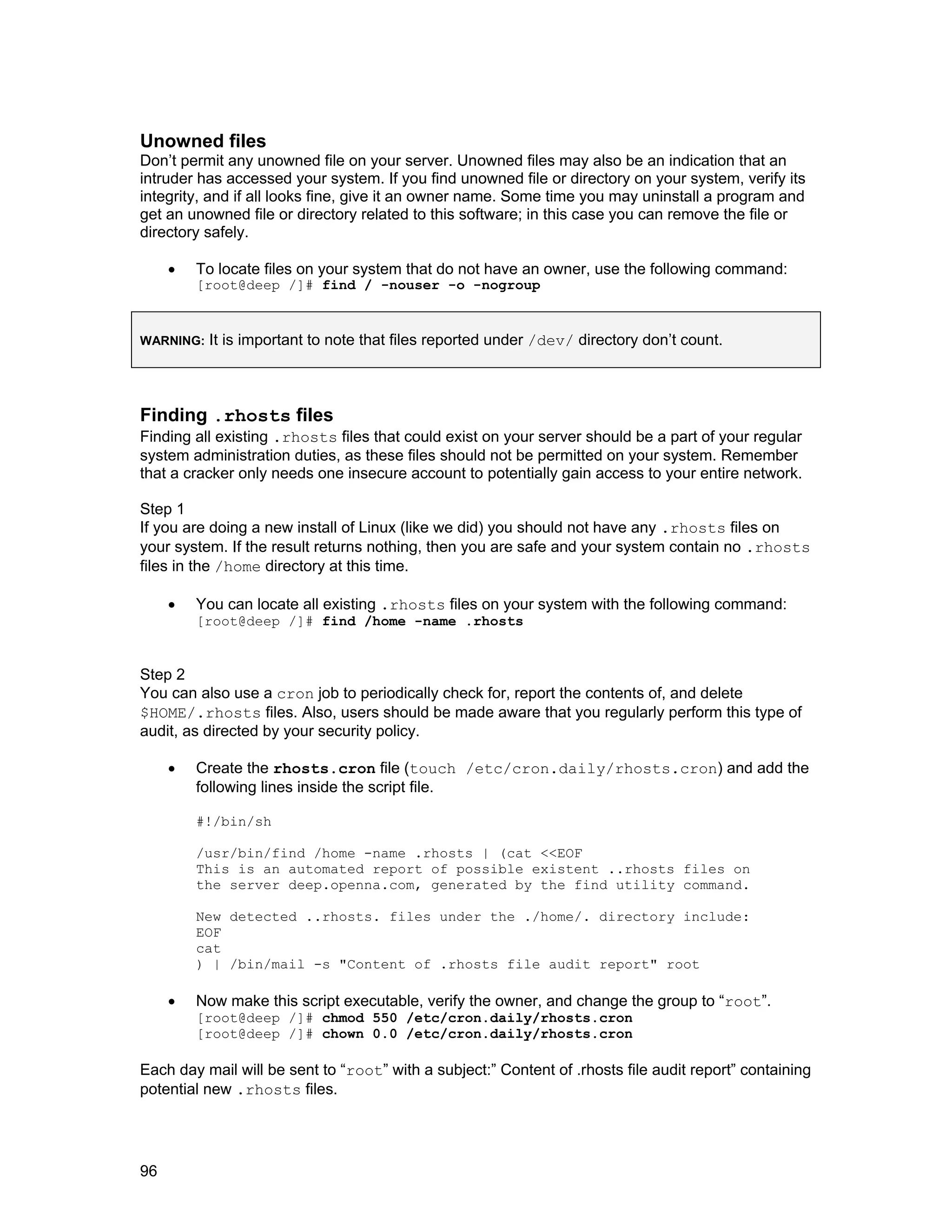 96
Unowned files
Don’t permit any unowned file on your server. Unowned files may also be an indication that an
intruder has accessed your system. If you find unowned file or directory on your system, verify its
integrity, and if all looks fine, give it an owner name. Some time you may uninstall a program and
get an unowned file or directory related to this software; in this case you can remove the file or
directory safely.
• To locate files on your system that do not have an owner, use the following command:
[root@deep /]# find / -nouser -o -nogroup
WARNING: It is important to note that files reported under /dev/ directory don’t count.
Finding .rhosts files
Finding all existing .rhosts files that could exist on your server should be a part of your regular
system administration duties, as these files should not be permitted on your system. Remember
that a cracker only needs one insecure account to potentially gain access to your entire network.
Step 1
If you are doing a new install of Linux (like we did) you should not have any .rhosts files on
your system. If the result returns nothing, then you are safe and your system contain no .rhosts
files in the /home directory at this time.
• You can locate all existing .rhosts files on your system with the following command:
[root@deep /]# find /home -name .rhosts
Step 2
You can also use a cron job to periodically check for, report the contents of, and delete
$HOME/.rhosts files. Also, users should be made aware that you regularly perform this type of
audit, as directed by your security policy.
• Create the rhosts.cron file (touch /etc/cron.daily/rhosts.cron) and add the
following lines inside the script file.
#!/bin/sh
/usr/bin/find /home -name .rhosts | (cat <<EOF
This is an automated report of possible existent ..rhosts files on
the server deep.openna.com, generated by the find utility command.
New detected ..rhosts. files under the ./home/. directory include:
EOF
cat
) | /bin/mail -s "Content of .rhosts file audit report" root
• Now make this script executable, verify the owner, and change the group to “root”.
[root@deep /]# chmod 550 /etc/cron.daily/rhosts.cron
[root@deep /]# chown 0.0 /etc/cron.daily/rhosts.cron
Each day mail will be sent to “root” with a subject:” Content of .rhosts file audit report” containing
potential new .rhosts files.
 