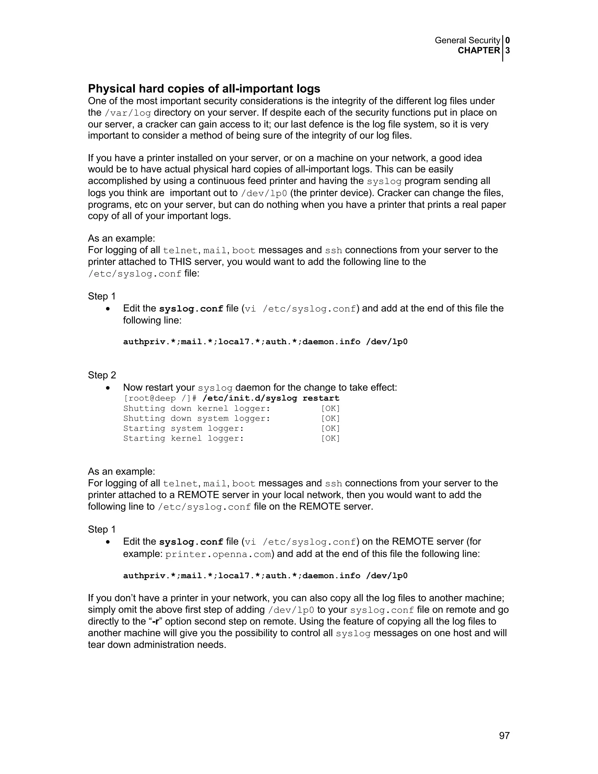 General Security 0
CHAPTER 3
97
Physical hard copies of all-important logs
One of the most important security considerations is the integrity of the different log files under
the /var/log directory on your server. If despite each of the security functions put in place on
our server, a cracker can gain access to it; our last defence is the log file system, so it is very
important to consider a method of being sure of the integrity of our log files.
If you have a printer installed on your server, or on a machine on your network, a good idea
would be to have actual physical hard copies of all-important logs. This can be easily
accomplished by using a continuous feed printer and having the syslog program sending all
logs you think are important out to /dev/lp0 (the printer device). Cracker can change the files,
programs, etc on your server, but can do nothing when you have a printer that prints a real paper
copy of all of your important logs.
As an example:
For logging of all telnet, mail, boot messages and ssh connections from your server to the
printer attached to THIS server, you would want to add the following line to the
/etc/syslog.conf file:
Step 1
• Edit the syslog.conf file (vi /etc/syslog.conf) and add at the end of this file the
following line:
authpriv.*;mail.*;local7.*;auth.*;daemon.info /dev/lp0
Step 2
• Now restart your syslog daemon for the change to take effect:
[root@deep /]# /etc/init.d/syslog restart
Shutting down kernel logger: [OK]
Shutting down system logger: [OK]
Starting system logger: [OK]
Starting kernel logger: [OK]
As an example:
For logging of all telnet, mail, boot messages and ssh connections from your server to the
printer attached to a REMOTE server in your local network, then you would want to add the
following line to /etc/syslog.conf file on the REMOTE server.
Step 1
• Edit the syslog.conf file (vi /etc/syslog.conf) on the REMOTE server (for
example: printer.openna.com) and add at the end of this file the following line:
authpriv.*;mail.*;local7.*;auth.*;daemon.info /dev/lp0
If you don’t have a printer in your network, you can also copy all the log files to another machine;
simply omit the above first step of adding /dev/lp0 to your syslog.conf file on remote and go
directly to the “-r” option second step on remote. Using the feature of copying all the log files to
another machine will give you the possibility to control all syslog messages on one host and will
tear down administration needs.
 