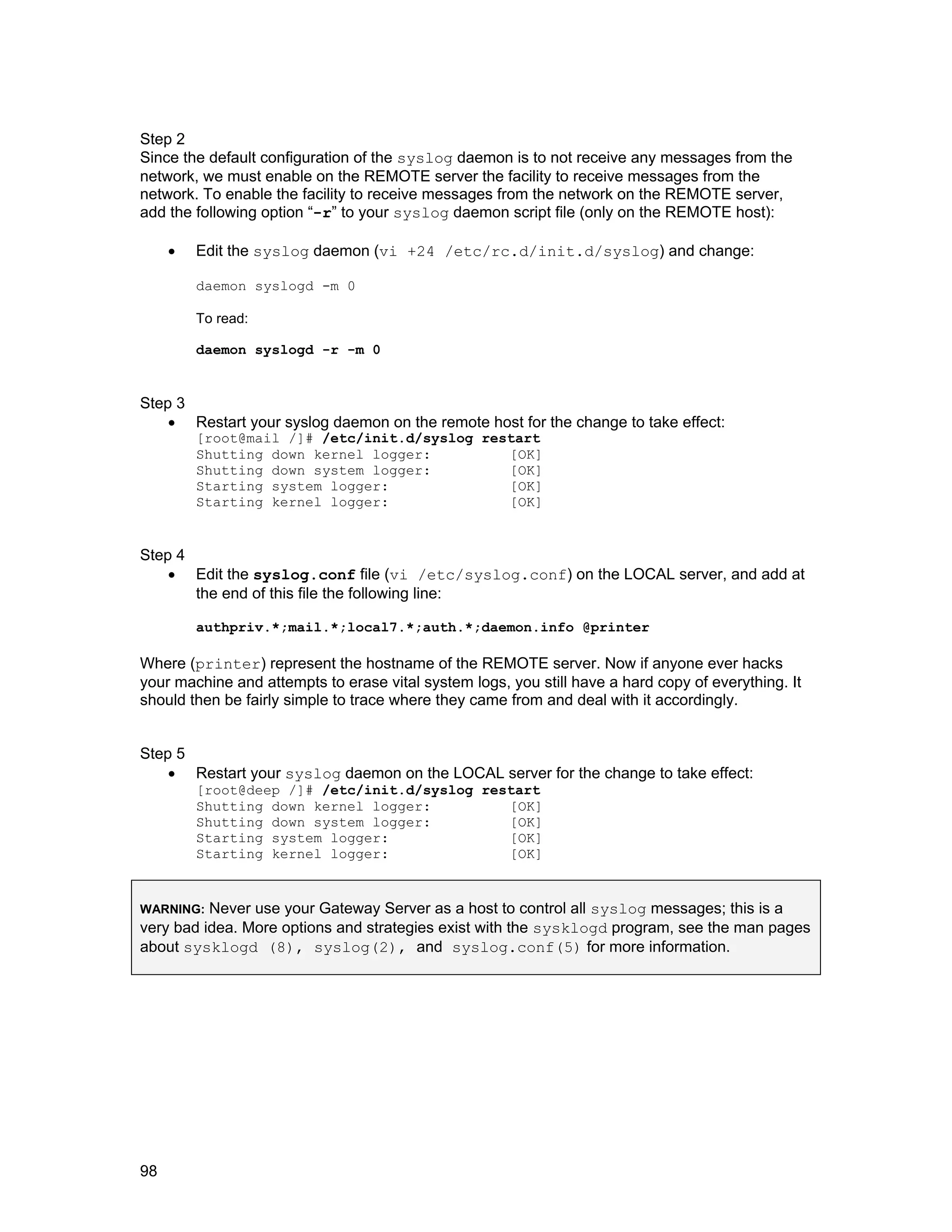 98
Step 2
Since the default configuration of the syslog daemon is to not receive any messages from the
network, we must enable on the REMOTE server the facility to receive messages from the
network. To enable the facility to receive messages from the network on the REMOTE server,
add the following option “-r” to your syslog daemon script file (only on the REMOTE host):
• Edit the syslog daemon (vi +24 /etc/rc.d/init.d/syslog) and change:
daemon syslogd -m 0
To read:
daemon syslogd -r -m 0
Step 3
• Restart your syslog daemon on the remote host for the change to take effect:
[root@mail /]# /etc/init.d/syslog restart
Shutting down kernel logger: [OK]
Shutting down system logger: [OK]
Starting system logger: [OK]
Starting kernel logger: [OK]
Step 4
• Edit the syslog.conf file (vi /etc/syslog.conf) on the LOCAL server, and add at
the end of this file the following line:
authpriv.*;mail.*;local7.*;auth.*;daemon.info @printer
Where (printer) represent the hostname of the REMOTE server. Now if anyone ever hacks
your machine and attempts to erase vital system logs, you still have a hard copy of everything. It
should then be fairly simple to trace where they came from and deal with it accordingly.
Step 5
• Restart your syslog daemon on the LOCAL server for the change to take effect:
[root@deep /]# /etc/init.d/syslog restart
Shutting down kernel logger: [OK]
Shutting down system logger: [OK]
Starting system logger: [OK]
Starting kernel logger: [OK]
WARNING: Never use your Gateway Server as a host to control all syslog messages; this is a
very bad idea. More options and strategies exist with the sysklogd program, see the man pages
about sysklogd (8), syslog(2), and syslog.conf(5) for more information.
 