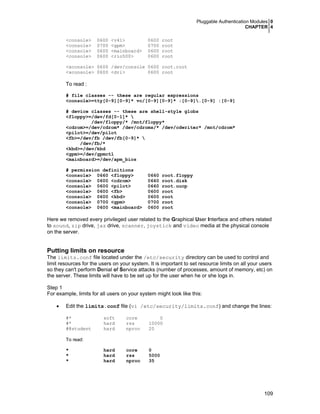 Pluggable Authentication Modules 0
CHAPTER 4
109
<console> 0600 <v4l> 0600 root
<console> 0700 <gpm> 0700 root
<console> 0600 <mainboard> 0600 root
<console> 0600 <rio500> 0600 root
<xconsole> 0600 /dev/console 0600 root.root
<xconsole> 0600 <dri> 0600 root
To read :
# file classes -- these are regular expressions
<console>=tty[0-9][0-9]* vc/[0-9][0-9]* :[0-9].[0-9] :[0-9]
# device classes -- these are shell-style globs
<floppy>=/dev/fd[0-1]* 
/dev/floppy/* /mnt/floppy*
<cdrom>=/dev/cdrom* /dev/cdroms/* /dev/cdwriter* /mnt/cdrom*
<pilot>=/dev/pilot
<fb>=/dev/fb /dev/fb[0-9]* 
/dev/fb/*
<kbd>=/dev/kbd
<gpm>=/dev/gpmctl
<mainboard>=/dev/apm_bios
# permission definitions
<console> 0660 <floppy> 0660 root.floppy
<console> 0600 <cdrom> 0660 root.disk
<console> 0600 <pilot> 0660 root.uucp
<console> 0600 <fb> 0600 root
<console> 0600 <kbd> 0600 root
<console> 0700 <gpm> 0700 root
<console> 0600 <mainboard> 0600 root
Here we removed every privileged user related to the Graphical User Interface and others related
to sound, zip drive, jaz drive, scanner, joystick and video media at the physical console
on the server.
Putting limits on resource
The limits.conf file located under the /etc/security directory can be used to control and
limit resources for the users on your system. It is important to set resource limits on all your users
so they can't perform Denial of Service attacks (number of processes, amount of memory, etc) on
the server. These limits will have to be set up for the user when he or she logs in.
Step 1
For example, limits for all users on your system might look like this:
• Edit the limits.conf file (vi /etc/security/limits.conf) and change the lines:
#* soft core 0
#* hard rss 10000
#@student hard nproc 20
To read:
* hard core 0
* hard rss 5000
* hard nproc 35
 