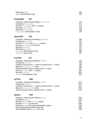 11
Optimizing MySQL 894
MySQL Administrative Tools 899
PostgreSQL 907
Compiling - Optimizing & Installing PostgreSQL 910
Configuring PostgreSQL 913
Running PostgreSQL with SSL support 918
Securing PostgreSQL 924
Optimizing PostgreSQL 928
PostgreSQL Administrative Tools 929
OpenLDAP 935
Compiling - Optimizing & Installing OpenLDAP 940
Configuring OpenLDAP 945
Running OpenLDAP with TLS/SSL support 950
Running OpenLDAP in a chroot jail 954
Securing OpenLDAP 961
Optimizing OpenLDAP 962
OpenLDAP Administrative Tools 963
OpenLDAP Users Tools 967
ProFTPD 971
Compiling - Optimizing & Installing ProFTPD 976
Configuring ProFTPD 980
Creating an account for FTP client to connect to the FTP server 992
Setup an anonymous FTP server 993
Allow anonymous users to upload to the FTP server 997
Running ProFTPD with SSL support 1000
Securing ProFTPD 1005
ProFTPD Administrative Tools 1006
vsFTPd 1009
Compiling - Optimizing & Installing vsFTPd 1014
Configuring vsFTPd 1015
Creating an account for FTP client to connect to the FTP server 1021
Setup an anonymous FTP server 1022
Allow anonymous users to upload to the FTP server 1024
Apache 1029
Compiling - Optimizing & Installing Apache 1034
Configuring Apache 1040
Running Apache with TLS/SSL support 1051
Running Apache in a chroot jail 1055
Running Apache with users authentication support 1063
Caching frequently requested static files 1065
Some statistics about Apache and Linux 1066
 