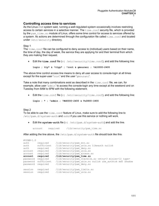 Pluggable Authentication Modules 0
CHAPTER 4
111
Controlling access time to services
As the Linux-PAM system said, running a well-regulated system occasionally involves restricting
access to certain services in a selective manner. The time.conf security file, which is provided
by the pam_time.so module of Linux, offers some time control for access to services offered by
a system. Its actions are determined through the configuration file called time.conf and located
under /etc/security directory.
Step 1
The time.conf file can be configured to deny access to (individual) users based on their name,
the time of day, the day of week, the service they are applying for and their terminal from which
they are making their request.
• Edit the time.conf file (vi /etc/security/time.conf), and add the following line:
login ; tty* & !ttyp* ; !root & gmourani ; !Al0000-2400
The above time control access line means to deny all user access to console-login at all times
except for the super-user 'root' and the user 'gmourani'.
Take a note that many combinations exist as described in the time.conf file, we can, for
example, allow user ‘admin’ to access the console-login any time except at the weekend and on
Tuesday from 8AM to 6PM with the following statement.
• Edit the time.conf file (vi /etc/security/time.conf), and add the following line:
login ; * ; !admin ; !Wd0000-2400 & Tu0800-1800
Step 2
To be able to use the time.conf feature of Linux, make sure to add the following line to
/etc/pam.d/system-auth and sshd if you use this service or nothing will work.
• Edit the system-auth file (vi /etc/pam.d/system-auth) and add the line.
account required /lib/security/pam_time.so
After adding the line above, the /etc/pam.d/system-auth file should look like this:
#%PAM-1.0
auth required /lib/security/pam_env.so
auth sufficient /lib/security/pam_unix.so likeauth nullok
auth required /lib/security/pam_deny.so
account required /lib/security/pam_unix.so
account required /lib/security/pam_access.so
account required /lib/security/pam_time.so
password required /lib/security/pam_cracklib.so retry=3 minlen=12 type=
password sufficient /lib/security/pam_unix.so nullok use_authtok md5 shadow
password required /lib/security/pam_deny.so
session required /lib/security/pam_limits.so
session required /lib/security/pam_unix.so
 