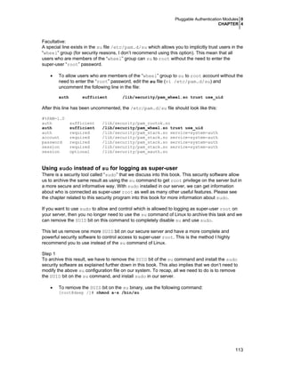 Pluggable Authentication Modules 0
CHAPTER 4
113
Facultative:
A special line exists in the su file /etc/pam.d/su which allows you to implicitly trust users in the
“wheel” group (for security reasons, I don’t recommend using this option). This mean that all
users who are members of the “wheel” group can su to root without the need to enter the
super-user “root” password.
• To allow users who are members of the “wheel” group to su to root account without the
need to enter the “root” password, edit the su file (vi /etc/pam.d/su) and
uncomment the following line in the file:
auth sufficient /lib/security/pam_wheel.so trust use_uid
After this line has been uncommented, the /etc/pam.d/su file should look like this:
#%PAM-1.0
auth sufficient /lib/security/pam_rootok.so
auth sufficient /lib/security/pam_wheel.so trust use_uid
auth required /lib/security/pam_stack.so service=system-auth
account required /lib/security/pam_stack.so service=system-auth
password required /lib/security/pam_stack.so service=system-auth
session required /lib/security/pam_stack.so service=system-auth
session optional /lib/security/pam_xauth.so
Using sudo instead of su for logging as super-user
There is a security tool called “sudo” that we discuss into this book. This security software allow
us to archive the same result as using the su command to get root privilege on the server but in
a more secure and informative way. With sudo installed in our server, we can get information
about who is connected as super-user root as well as many other useful features. Please see
the chapter related to this security program into this book for more information about sudo.
If you want to use sudo to allow and control which is allowed to logging as super-user root on
your server, then you no longer need to use the su command of Linux to archive this task and we
can remove the SUID bit on this command to completely disable su and use sudo.
This let us remove one more SUID bit on our secure server and have a more complete and
powerful security software to control access to super-user root. This is the method I highly
recommend you to use instead of the su command of Linux.
Step 1
To archive this result, we have to remove the SUID bit of the su command and install the sudo
security software as explained further down in this book. This also implies that we don’t need to
modify the above su configuration file on our system. To recap, all we need to do is to remove
the SUID bit on the su command, and install sudo in our server.
• To remove the SUID bit on the su binary, use the following command:
[root@deep /]# chmod a-s /bin/su
 