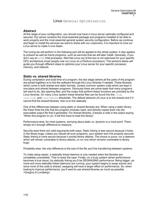 General Optimization 0
CHAPTER 5
118
Linux General Optimization
Abstract
At this stage of your configuration, you should now have a Linux server optimally configured and
secured. Our server contains the most essential package and programs installed to be able to
work properly and the most essential general system security configuration. Before we continue
and begin to install the services we want to share with our customers, it is important to tune our
Linux server to make it runs faster.
The tuning we will perform in the following part will be applied to the whole system. It also applies
to present as well as future programs, such as services that we will later install. Generally, if you
don’t use an x386 Intel processor, Red Hat Linux out of the box is not optimized for your specific
CPU architecture (most people now run Linux on a Pentium processor). The sections below will
guide you through different steps to optimize your Linux server for your specific processor,
memory, and network.
Static vs. shared libraries
During compilation and build time of a program, the last stage (where all the parts of the program
are joined together) is to link the software through the Linux libraries if needed. These libraries,
which come in both shared and static formats, contain common system code which are kept in
one place and shared between programs. Obviously there are some tasks that many programs
will want to do, like opening files, and the codes that perform these functions are provided by the
Linux libraries. On many Linux system these libraries files can be found into the /lib,
/usr/lib, and /usr/share directories. The default behavior of Linux is to link shared and if it
cannot find the shared libraries, then is to link statically.
One of the differences between using static or shared libraries are: When using a static library,
the linker finds the bits that the program modules need, and directly copies them into the
executable output file that it generates. For shared libraries, it leaves a note in the output saying,
“When this program is run, it will first have to load this library”.
Performance-wise, for most systems, worrying about static vs. dynamic is a moot point. There
simply isn’t enough difference to measure.
Security-wise there are valid arguments both ways. Static linking is less secure because it locks
in the library bugs; unless you rebuild all such programs, your system won’t be properly secured.
Static linking is more secure because it avoids library attacks. The choice is yours: run a daemon
which will remain vulnerable to library attacks, or run one which remains vulnerable to library
bugs.
Portability-wise, the only difference is the size of the file you’ll be transferring between systems.
To make setup easier, a statically linked daemon is only needed when the libraries are
completely unavailable. That is rarely the case. Finally, on a busy system (when performance
becomes a true issue), by statically linking you’ll be DEGRADING performance. Being bigger, as
more and more statically linked daemons are running, your system begins to swap sooner and
since none of the code is shared, swapping will have a larger effect on performance. So, when
looking to improve performance, you’ll want to use shared libraries as much as possible.
<Gregory A Lundberg>
 