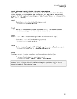 General Optimization 0
CHAPTER 5
121
Some misunderstanding in the compiler flags options
At lot of discussions exist in the Linux community about the “-O” option and its level numbers.
Some Linux users try to convince that level number up to “-O3” like “-O9” will produce faster
program. The “-O9” flag doesn't do anything over “-O3”, if you don't believe me make a small file,
call it testO3.c and see:
Step 1
• Create the testO3.c file with the following command:
[root@deep tmp]# touch testO3.c
Step 2
• Run the GCC compiler with “-O3” flag through the testO3.c file with the command:
[root@deep tmp]# gcc -O3 -S -fverbose-asm testO3.c
Step 3
Look at testO3.s that it made, then run again with “-O9” and compare the output.
• Create the testO9.c file with the following command:
[root@deep tmp]# touch testO9.c
Step 4
• Run the GCC compiler again with “-O9” flag through the testO9.c file with command:
[root@deep tmp]# gcc -O9 -S -fverbose-asm testO9.c
Step 5
Now if you compare the output you will see no difference between the both files.
• To compare the output, use the following command:
[root@deep tmp]# diff testO3.s testO9.s > difference
WARNING: The “-O3” flag level number is the best and highest optimization flag you can use
during optimization of programs under Linux.
 