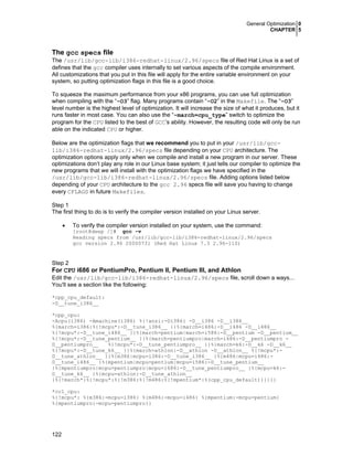 General Optimization 0
CHAPTER 5
122
The gcc specs file
The /usr/lib/gcc-lib/i386-redhat-linux/2.96/specs file of Red Hat Linux is a set of
defines that the gcc compiler uses internally to set various aspects of the compile environment.
All customizations that you put in this file will apply for the entire variable environment on your
system, so putting optimization flags in this file is a good choice.
To squeeze the maximum performance from your x86 programs, you can use full optimization
when compiling with the “-O3” flag. Many programs contain “-O2” in the Makefile. The “-O3”
level number is the highest level of optimization. It will increase the size of what it produces, but it
runs faster in most case. You can also use the “-march=cpu_type” switch to optimize the
program for the CPU listed to the best of GCC’s ability. However, the resulting code will only be run
able on the indicated CPU or higher.
Below are the optimization flags that we recommend you to put in your /usr/lib/gcc-
lib/i386-redhat-linux/2.96/specs file depending on your CPU architecture. The
optimization options apply only when we compile and install a new program in our server. These
optimizations don’t play any role in our Linux base system; it just tells our compiler to optimize the
new programs that we will install with the optimization flags we have specified in the
/usr/lib/gcc-lib/i386-redhat-linux/2.96/specs file. Adding options listed below
depending of your CPU architecture to the gcc 2.96 specs file will save you having to change
every CFLAGS in future Makefiles.
Step 1
The first thing to do is to verify the compiler version installed on your Linux server.
• To verify the compiler version installed on your system, use the command:
[root@deep /]# gcc -v
Reading specs from /usr/lib/gcc-lib/i386-redhat-linux/2.96/specs
gcc version 2.96 20000731 (Red Hat Linux 7.3 2.96-110)
Step 2
For CPU i686 or PentiumPro, Pentium II, Pentium III, and Athlon
Edit the /usr/lib/gcc-lib/i386-redhat-linux/2.96/specs file, scroll down a ways...
You'll see a section like the following:
*cpp_cpu_default:
-D__tune_i386__
*cpp_cpu:
-Acpu(i386) -Amachine(i386) %{!ansi:-Di386} -D__i386 -D__i386__
%{march=i386:%{!mcpu*:-D__tune_i386__ }}%{march=i486:-D__i486 -D__i486__
%{!mcpu*:-D__tune_i486__ }}%{march=pentium|march=i586:-D__pentium -D__pentium__
%{!mcpu*:-D__tune_pentium__ }}%{march=pentiumpro|march=i686:-D__pentiumpro -
D__pentiumpro__ %{!mcpu*:-D__tune_pentiumpro__ }}%{march=k6:-D__k6 -D__k6__
%{!mcpu*:-D__tune_k6__ }}%{march=athlon:-D__athlon -D__athlon__ %{!mcpu*:-
D__tune_athlon__ }}%{m386|mcpu=i386:-D__tune_i386__ }%{m486|mcpu=i486:-
D__tune_i486__ }%{mpentium|mcpu=pentium|mcpu=i586:-D__tune_pentium__
}%{mpentiumpro|mcpu=pentiumpro|mcpu=i686:-D__tune_pentiumpro__ }%{mcpu=k6:-
D__tune_k6__ }%{mcpu=athlon:-D__tune_athlon__
}%{!march*:%{!mcpu*:%{!m386:%{!m486:%{!mpentium*:%(cpp_cpu_default)}}}}}
*cc1_cpu:
%{!mcpu*: %{m386:-mcpu=i386} %{m486:-mcpu=i486} %{mpentium:-mcpu=pentium}
%{mpentiumpro:-mcpu=pentiumpro}}
 