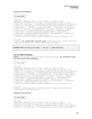 General Optimization 0
CHAPTER 5
123
Change it for the following:
*cpp_cpu_default:
-D__tune_i686__
*cpp_cpu:
-Acpu(i386) -Amachine(i386) %{!ansi:-Di386} -D__i386 -D__i386__
%{march=i386:%{!mcpu*:-D__tune_i386__ }}%{march=i486:-D__i486 -D__i486__
%{!mcpu*:-D__tune_i486__ }}%{march=pentium|march=i586:-D__pentium -D__pentium__
%{!mcpu*:-D__tune_pentium__ }}%{march=pentiumpro|march=i686:-D__pentiumpro -
D__pentiumpro__ %{!mcpu*:-D__tune_pentiumpro__ }}%{march=k6:-D__k6 -D__k6__
%{!mcpu*:-D__tune_k6__ }}%{march=athlon:-D__athlon -D__athlon__ %{!mcpu*:-
D__tune_athlon__ }}%{m386|mcpu=i386:-D__tune_i386__ }%{m486|mcpu=i486:-
D__tune_i486__ }%{mpentium|mcpu=pentium|mcpu=i586:-D__tune_pentium__
}%{mpentiumpro|mcpu=pentiumpro|mcpu=i686:-D__tune_pentiumpro__ }%{mcpu=k6:-
D__tune_k6__ }%{mcpu=athlon:-D__tune_athlon__
}%{!march*:%{!mcpu*:%{!m386:%{!m486:%{!mpentium*:%(cpp_cpu_default)}}}}}
*cc1_cpu:
%{!mcpu*: -O2 -march=i686 -funroll-loops %{m386:-mcpu=i386} %{m486:-mcpu=i486}
%{mpentium:-mcpu=pentium} %{mpentiumpro:-mcpu=pentiumpro}}
WARNING: Make sure that you’re putting –O2 and not -02 (dash zero three).
For CPU i586 or Pentium
Edit the /usr/lib/gcc-lib/i386-redhat-linux/2.96/specs file, scroll down a ways...
You'll see a section like the following:
*cpp_cpu_default:
-D__tune_i386__
*cpp_cpu:
-Acpu(i386) -Amachine(i386) %{!ansi:-Di386} -D__i386 -D__i386__
%{march=i386:%{!mcpu*:-D__tune_i386__ }}%{march=i486:-D__i486 -D__i486__
%{!mcpu*:-D__tune_i486__ }}%{march=pentium|march=i586:-D__pentium -D__pentium__
%{!mcpu*:-D__tune_pentium__ }}%{march=pentiumpro|march=i686:-D__pentiumpro -
D__pentiumpro__ %{!mcpu*:-D__tune_pentiumpro__ }}%{march=k6:-D__k6 -D__k6__
%{!mcpu*:-D__tune_k6__ }}%{march=athlon:-D__athlon -D__athlon__ %{!mcpu*:-
D__tune_athlon__ }}%{m386|mcpu=i386:-D__tune_i386__ }%{m486|mcpu=i486:-
D__tune_i486__ }%{mpentium|mcpu=pentium|mcpu=i586:-D__tune_pentium__
}%{mpentiumpro|mcpu=pentiumpro|mcpu=i686:-D__tune_pentiumpro__ }%{mcpu=k6:-
D__tune_k6__ }%{mcpu=athlon:-D__tune_athlon__
}%{!march*:%{!mcpu*:%{!m386:%{!m486:%{!mpentium*:%(cpp_cpu_default)}}}}}
*cc1_cpu:
%{!mcpu*: %{m386:-mcpu=i386} %{m486:-mcpu=i486} %{mpentium:-mcpu=pentium}
%{mpentiumpro:-mcpu=pentiumpro}}
Change it for the following:
*cpp_cpu_default:
-D__tune_i586__
*cpp_cpu:
-Acpu(i386) -Amachine(i386) %{!ansi:-Di386} -D__i386 -D__i386__
%{march=i386:%{!mcpu*:-D__tune_i386__ }}%{march=i486:-D__i486 -D__i486__
%{!mcpu*:-D__tune_i486__ }}%{march=pentium|march=i586:-D__pentium -D__pentium__
%{!mcpu*:-D__tune_pentium__ }}%{march=pentiumpro|march=i686:-D__pentiumpro -
 