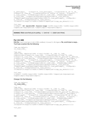 General Optimization 0
CHAPTER 5
124
D__pentiumpro__ %{!mcpu*:-D__tune_pentiumpro__ }}%{march=k6:-D__k6 -D__k6__
%{!mcpu*:-D__tune_k6__ }}%{march=athlon:-D__athlon -D__athlon__ %{!mcpu*:-
D__tune_athlon__ }}%{m386|mcpu=i386:-D__tune_i386__ }%{m486|mcpu=i486:-
D__tune_i486__ }%{mpentium|mcpu=pentium|mcpu=i586:-D__tune_pentium__
}%{mpentiumpro|mcpu=pentiumpro|mcpu=i686:-D__tune_pentiumpro__ }%{mcpu=k6:-
D__tune_k6__ }%{mcpu=athlon:-D__tune_athlon__
}%{!march*:%{!mcpu*:%{!m386:%{!m486:%{!mpentium*:%(cpp_cpu_default)}}}}}
*cc1_cpu:
%{!mcpu*: -O2 -march=i586 -funroll-loops %{m386:-mcpu=i386} %{m486:-mcpu=i486}
%{mpentium:-mcpu=pentium} %{mpentiumpro:-mcpu=pentiumpro}}
WARNING: Make sure that you’re putting –O2 and not -02 (dash zero three).
For CPU i486
Edit the /usr/lib/gcc-lib/i386-redhat-linux/2.96/specs file, scroll down a ways...
You'll see a section like the following:
*cpp_cpu_default:
-D__tune_i386__
*cpp_cpu:
-Acpu(i386) -Amachine(i386) %{!ansi:-Di386} -D__i386 -D__i386__
%{march=i386:%{!mcpu*:-D__tune_i386__ }}%{march=i486:-D__i486 -D__i486__
%{!mcpu*:-D__tune_i486__ }}%{march=pentium|march=i586:-D__pentium -D__pentium__
%{!mcpu*:-D__tune_pentium__ }}%{march=pentiumpro|march=i686:-D__pentiumpro -
D__pentiumpro__ %{!mcpu*:-D__tune_pentiumpro__ }}%{march=k6:-D__k6 -D__k6__
%{!mcpu*:-D__tune_k6__ }}%{march=athlon:-D__athlon -D__athlon__ %{!mcpu*:-
D__tune_athlon__ }}%{m386|mcpu=i386:-D__tune_i386__ }%{m486|mcpu=i486:-
D__tune_i486__ }%{mpentium|mcpu=pentium|mcpu=i586:-D__tune_pentium__
}%{mpentiumpro|mcpu=pentiumpro|mcpu=i686:-D__tune_pentiumpro__ }%{mcpu=k6:-
D__tune_k6__ }%{mcpu=athlon:-D__tune_athlon__
}%{!march*:%{!mcpu*:%{!m386:%{!m486:%{!mpentium*:%(cpp_cpu_default)}}}}}
*cc1_cpu:
%{!mcpu*: %{m386:-mcpu=i386} %{m486:-mcpu=i486} %{mpentium:-mcpu=pentium}
%{mpentiumpro:-mcpu=pentiumpro}}
Change it for the following:
*cpp_cpu_default:
-D__tune_i486__
*cpp_cpu:
-Acpu(i386) -Amachine(i386) %{!ansi:-Di386} -D__i386 -D__i386__
%{march=i386:%{!mcpu*:-D__tune_i386__ }}%{march=i486:-D__i486 -D__i486__
%{!mcpu*:-D__tune_i486__ }}%{march=pentium|march=i586:-D__pentium -D__pentium__
%{!mcpu*:-D__tune_pentium__ }}%{march=pentiumpro|march=i686:-D__pentiumpro -
D__pentiumpro__ %{!mcpu*:-D__tune_pentiumpro__ }}%{march=k6:-D__k6 -D__k6__
%{!mcpu*:-D__tune_k6__ }}%{march=athlon:-D__athlon -D__athlon__ %{!mcpu*:-
D__tune_athlon__ }}%{m386|mcpu=i386:-D__tune_i386__ }%{m486|mcpu=i486:-
D__tune_i486__ }%{mpentium|mcpu=pentium|mcpu=i586:-D__tune_pentium__
}%{mpentiumpro|mcpu=pentiumpro|mcpu=i686:-D__tune_pentiumpro__ }%{mcpu=k6:-
D__tune_k6__ }%{mcpu=athlon:-D__tune_athlon__
}%{!march*:%{!mcpu*:%{!m386:%{!m486:%{!mpentium*:%(cpp_cpu_default)}}}}}
*cc1_cpu:
 