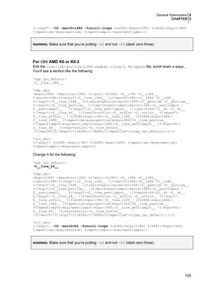 General Optimization 0
CHAPTER 5
125
%{!mcpu*: -O2 -march=i486 -funroll-loops %{m386:-mcpu=i386} %{m486:-mcpu=i486}
%{mpentium:-mcpu=pentium} %{mpentiumpro:-mcpu=pentiumpro}}
WARNING: Make sure that you’re putting –O2 and not -02 (dash zero three).
For CPU AMD K6 or K6-2
Edit the /usr/lib/gcc-lib/i386-redhat-linux/2.96/specs file, scroll down a ways...
You'll see a section like the following:
*cpp_cpu_default:
-D__tune_i386__
*cpp_cpu:
-Acpu(i386) -Amachine(i386) %{!ansi:-Di386} -D__i386 -D__i386__
%{march=i386:%{!mcpu*:-D__tune_i386__ }}%{march=i486:-D__i486 -D__i486__
%{!mcpu*:-D__tune_i486__ }}%{march=pentium|march=i586:-D__pentium -D__pentium__
%{!mcpu*:-D__tune_pentium__ }}%{march=pentiumpro|march=i686:-D__pentiumpro -
D__pentiumpro__ %{!mcpu*:-D__tune_pentiumpro__ }}%{march=k6:-D__k6 -D__k6__
%{!mcpu*:-D__tune_k6__ }}%{march=athlon:-D__athlon -D__athlon__ %{!mcpu*:-
D__tune_athlon__ }}%{m386|mcpu=i386:-D__tune_i386__ }%{m486|mcpu=i486:-
D__tune_i486__ }%{mpentium|mcpu=pentium|mcpu=i586:-D__tune_pentium__
}%{mpentiumpro|mcpu=pentiumpro|mcpu=i686:-D__tune_pentiumpro__ }%{mcpu=k6:-
D__tune_k6__ }%{mcpu=athlon:-D__tune_athlon__
}%{!march*:%{!mcpu*:%{!m386:%{!m486:%{!mpentium*:%(cpp_cpu_default)}}}}}
*cc1_cpu:
%{!mcpu*: %{m386:-mcpu=i386} %{m486:-mcpu=i486} %{mpentium:-mcpu=pentium}
%{mpentiumpro:-mcpu=pentiumpro}}
Change it for the following:
*cpp_cpu_default:
-D__tune_k6__
*cpp_cpu:
-Acpu(i386) -Amachine(i386) %{!ansi:-Di386} -D__i386 -D__i386__
%{march=i386:%{!mcpu*:-D__tune_i386__ }}%{march=i486:-D__i486 -D__i486__
%{!mcpu*:-D__tune_i486__ }}%{march=pentium|march=i586:-D__pentium -D__pentium__
%{!mcpu*:-D__tune_pentium__ }}%{march=pentiumpro|march=i686:-D__pentiumpro -
D__pentiumpro__ %{!mcpu*:-D__tune_pentiumpro__ }}%{march=k6:-D__k6 -D__k6__
%{!mcpu*:-D__tune_k6__ }}%{march=athlon:-D__athlon -D__athlon__ %{!mcpu*:-
D__tune_athlon__ }}%{m386|mcpu=i386:-D__tune_i386__ }%{m486|mcpu=i486:-
D__tune_i486__ }%{mpentium|mcpu=pentium|mcpu=i586:-D__tune_pentium__
}%{mpentiumpro|mcpu=pentiumpro|mcpu=i686:-D__tune_pentiumpro__ }%{mcpu=k6:-
D__tune_k6__ }%{mcpu=athlon:-D__tune_athlon__
}%{!march*:%{!mcpu*:%{!m386:%{!m486:%{!mpentium*:%(cpp_cpu_default)}}}}}
*cc1_cpu:
%{!mcpu*: -O2 -march=k6 -funroll-loops %{m386:-mcpu=i386} %{m486:-mcpu=i486}
%{mpentium:-mcpu=pentium} %{mpentiumpro:-mcpu=pentiumpro}}
WARNING: Make sure that you’re putting –O2 and not -02 (dash zero three).
 