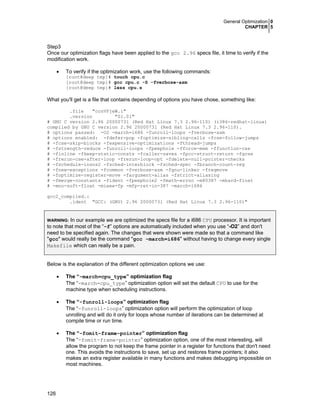 General Optimization 0
CHAPTER 5
126
Step3
Once our optimization flags have been applied to the gcc 2.96 specs file, it time to verify if the
modification work.
• To verify if the optimization work, use the following commands:
[root@deep tmp]# touch cpu.c
[root@deep tmp]# gcc cpu.c -S -fverbose-asm
[root@deep tmp]# less cpu.s
What you'll get is a file that contains depending of options you have chose, something like:
.file "ccnVPjeW.i"
.version "01.01"
# GNU C version 2.96 20000731 (Red Hat Linux 7.3 2.96-110) (i386-redhat-linux)
compiled by GNU C version 2.96 20000731 (Red Hat Linux 7.3 2.96-110).
# options passed: -O2 -march=i686 -funroll-loops -fverbose-asm
# options enabled: -fdefer-pop -foptimize-sibling-calls -fcse-follow-jumps
# -fcse-skip-blocks -fexpensive-optimizations -fthread-jumps
# -fstrength-reduce -funroll-loops -fpeephole -fforce-mem -ffunction-cse
# -finline -fkeep-static-consts -fcaller-saves -fpcc-struct-return -fgcse
# -frerun-cse-after-loop -frerun-loop-opt -fdelete-null-pointer-checks
# -fschedule-insns2 -fsched-interblock -fsched-spec -fbranch-count-reg
# -fnew-exceptions -fcommon -fverbose-asm -fgnu-linker -fregmove
# -foptimize-register-move -fargument-alias -fstrict-aliasing
# -fmerge-constants -fident -fpeephole2 -fmath-errno -m80387 -mhard-float
# -mno-soft-float -mieee-fp -mfp-ret-in-387 -march=i686
gcc2_compiled.:
.ident "GCC: (GNU) 2.96 20000731 (Red Hat Linux 7.3 2.96-110)"
WARNING: In our example we are optimized the specs file for a i686 CPU processor. It is important
to note that most of the “-f” options are automatically included when you use “-O2” and don't
need to be specified again. The changes that were shown were made so that a command like
"gcc" would really be the command "gcc -march=i686" without having to change every single
Makefile which can really be a pain.
Below is the explanation of the different optimization options we use:
• The “-march=cpu_type” optimization flag
The “-march=cpu_type” optimization option will set the default CPU to use for the
machine type when scheduling instructions.
• The “-funroll-loops” optimization flag
The “-funroll-loops” optimization option will perform the optimization of loop
unrolling and will do it only for loops whose number of iterations can be determined at
compile time or run time.
• The “-fomit-frame-pointer” optimization flag
The “-fomit-frame-pointer” optimization option, one of the most interesting, will
allow the program to not keep the frame pointer in a register for functions that don't need
one. This avoids the instructions to save, set up and restores frame pointers; it also
makes an extra register available in many functions and makes debugging impossible on
most machines.
 