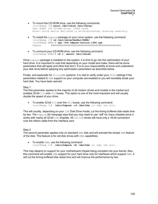 General Optimization 0
CHAPTER 5
129
• To mount the CD-ROM drive, use the following commands:
[root@deep /]# mount /dev/cdrom /mnt/cdrom/
had: ATAPI 32X CD-ROM drive, 128kB Cache
mount: block device dev/cdrom is write-protected, mounting read-only
• To install the hdparm package on your Linux system, use the following command:
[root@deep /]# cd /mnt/cdrom/RedHat/RPMS/
[root@deep RPMS]# rpm -Uvh hdparm-version.i386.rpm
hdparm ##################################################
• To unmount your CD-ROM drive, use the following command:
[root@deep RPMS]# cd /; umount /mnt/cdrom/
Once hdparm package is installed on the system, it is time to go into the optimization of your
hard drive. It is important to note that depending on your model and make, there will be some
parameters that will apply and other that don’t. It is to your responsibility to know and understand
your disk drive before applying any optimization parameters as described below.
Finally, and especially for UltraDMA systems, it is vital to verify under your BIOS settings if the
parameters related to DMA support on your computer are enabled or you will inevitably break your
hard disk. You have been warned.
Step 1
The first parameter applies to the majority of all modern drives and models in the market and
enables 32-bit I/O over PCI buses. This option is one of the most important and will usually
double the speed of your drive.
• To enable 32-bit I/O over the PCI buses, use the following command:
[root@deep /]# /sbin/hdparm -c3 /dev/hda (or hdb, hdc etc).
This will usually, depending on your IDE Disk Drive model, cut the timing buffered disk reads time
by two. The hdparm (8) manpage says that you may need to use “-c3” for many chipsets since it
works with nearly all 32-bit IDE chipsets. All (E)IDE drives still have only a 16-bit connection
over the ribbon cable from the interface card.
Step 2
The second parameter applies only on standard DMA disk and will activate the simple DMA feature
of the disk. This feature is for old disk drives with DMA capabilities.
• To enable DMA, use the following command:
[root@deep /]# /sbin/hdparm -d1 /dev/hda (or hdb, hdc etc).
This may depend on support for your motherboard chipset being compiled into your kernel. Also,
this command will enable DMA support for your hard drive only for interfaces which support DMA, it
will cut the timing buffered disk reads time and will improve the performance by two.
 