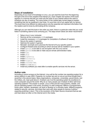Preface
13
Steps of installation
Depending of your level of knowledge in Linux, you can read this book from the beginning
through to the end of the chapters that interest you. Each chapter and section of this book
appears in a manner that lets you read only the parts of your interest without the need to
schedule one day of reading. Too many books on the market take myriad pages to explain
something that can be explained in two lines, I’m sure that a lot of you agree with my opinion.
This book tries to be different by talking about only the essential and important information that
the readers want to know by eliminating all the nonsense.
Although you can read this book in the order you want, there is a particular order that you could
follow if something seems to be confusing you. The steps shown below are what I recommend:
Setup Linux in your computer.
Remove all the unnecessary RPM’s packages.
Install the necessary RPM’s packages for compilation of software (if needed).
Secure the system in general.
Optimize the system in general.
Reinstall, recompile and customize the Kernel to fit your specific system.
Configure firewall script according to which services will be installed in your system.
Install OpenSSL to be able to use encryption with the Linux server.
Install OpenSSH to be able to make secure remote administration tasks.
Install Sudo.
Install sXid.
Install LogSentry.
Install PortSentry.
Install Tripwire.
Install ICS BIND/DNS.
Install Exim or Qmail.
Install any software you need after to enable specific services into the server.
Author note
According to some surveys on the Internet, Linux will be the number one operating system for a
server platform in year 2003. Presently it is number two and no one at one time thought that it
would be in this second place. Many organizations, companies, universities, governments, and
the military, etc, kept quiet about it. Crackers use it as the operating system by excellence to
crack computers around the world. Why do so many people use it instead of other well know
operating systems? The answer is simple, Linux is free and the most powerful, reliable, and
secure operating system in the world, providing it is well configured. Millions of programmers,
home users, hackers, developers, etc work to develop on a voluntary basis, different programs
related to security, services, and share their work with other people to improve it without
expecting anything in return. This is the revolution of the Open Source movement that we see
and hear about so often on the Internet and in the media.
 