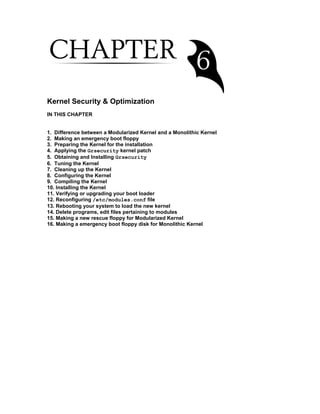 Kernel Security & Optimization
IN THIS CHAPTER
1. Difference between a Modularized Kernel and a Monolithic Kernel
2. Making an emergency boot floppy
3. Preparing the Kernel for the installation
4. Applying the Grsecurity kernel patch
5. Obtaining and Installing Grsecurity
6. Tuning the Kernel
7. Cleaning up the Kernel
8. Configuring the Kernel
9. Compiling the Kernel
10. Installing the Kernel
11. Verifying or upgrading your boot loader
12. Reconfiguring /etc/modules.conf file
13. Rebooting your system to load the new kernel
14. Delete programs, edit files pertaining to modules
15. Making a new rescue floppy for Modularized Kernel
16. Making a emergency boot floppy disk for Monolithic Kernel
 
