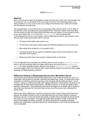 Kernel Security & Optimization 0
CHAPTER 6
135
Linux Kernel
Abstract
Well, our Linux server seems to be getting in shape now! But wait, what is the most important part
of our server? Yes, it’s the kernel. The Linux kernel is the core of our operating system, and
without it there is no Linux at all. So we must configure the kernel to fit our needs and compile
only the features we really need.
The new generation of Linux Kernel 2.4 was seemingly written with the server in mind. Many of
the old limits, which prevented Linux being adopted in the “enterprise” market, have been lifted.
The first thing to do next is to build a kernel that best suits your system. It’s very simple to do but,
in any case, refer to the README file in the /usr/src/linux source directory after
uncompressing the archive on your system. When configuring your kernel, only compile in code
that you need. A few reasons that come to mind are:
The Kernel will be faster (less code to run);
You will have more memory (Kernel parts are NEVER swapped to the virtual memory);
More stable (Ever probed for a non-existent card?);
Unnecessary parts can be used by an attacker to gain access to the machine or other
machines on the network.
Modules are also slower than support compiled directly in the kernel.
In our configuration and compilation we will firstly show you how to build a monolithic kernel,
which is the recommended method for better performance and security and a modularized
kernel for easily portability between different Linux systems. Monolithic kernel means to
only answer yes or no to the questions (don’t make anything modular) and omits the steps: make
modules and make modules_install.
Difference between a Modularized Kernel and a Monolithic Kernel
I don't want to go into deeply technical descriptions here. I'll try to stay as simple as I can in my
explanation, this will allow us to better understand the differences. Firstly, it is evident that not all
computers are identical; someone may have a new computer with the latest processor, a lot of
memory, running on a SCSI sub-system with a good motherboard, where others may have an old
computer with an older Pentium II processor, 128 MB of memory, on an IDE sub-system with a
standard motherboard. These differences push kernel developers to constantly add or update for
new drivers and features into the kernel code and are one of the reasons why a Modularized
Kernel exists.
Without all of those differences, it would be simple to provide a kernel where all the drivers and
features are already included, but this is impossible because we all have different computers.
Someone may say: “ok we can include all presently available drivers and features into the kernel
and it will run on any computer”. This approach poses some problems. Firstly, it will make the
kernel binary bigger and slower. Secondly, the Kernel will probe for nonexistent hardware,
features and maintenance of other programs that directly depend on the kernel and will become
more complicated.
 