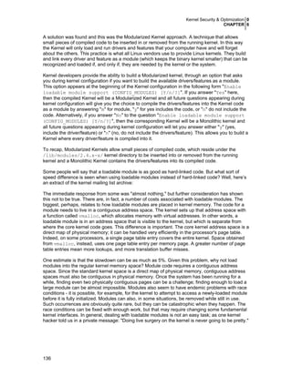 Kernel Security & Optimization 0
CHAPTER 6
136
A solution was found and this was the Modularized Kernel approach. A technique that allows
small pieces of compiled code to be inserted in or removed from the running kernel. In this way
the Kernel will only load and run drivers and features that your computer have and will forget
about the others. This practice is what all Linux vendors use to provide Linux kernels. They build
and link every driver and feature as a module (which keeps the binary kernel smaller) that can be
recognized and loaded if, and only if, they are needed by the kernel or the system.
Kernel developers provide the ability to build a Modularized kernel, through an option that asks
you during kernel configuration if you want to build the available drivers/features as a module.
This option appears at the beginning of the Kernel configuration in the following form "Enable
loadable module support (CONFIG_MODULES) [Y/n/?]". If you answer "Yes" here,
then the compiled Kernel will be a Modularized Kernel and all future questions appearing during
kernel configuration will give you the choice to compile the drivers/features into the Kernel code
as a module by answering "m" for module, "y" for yes includes the code, or "n" do not include the
code. Alternatively, if you answer "No" to the question "Enable loadable module support
(CONFIG_MODULES) [Y/n/?]", then the corresponding Kernel will be a Monolithic kernel and
all future questions appearing during kernel configuration will let you answer either "y" (yes,
include the driver/feature) or "n" (no, do not include the drivers/feature). This allows you to build a
Kernel where every driver/feature is compiled into it.
To recap, Modularized Kernels allow small pieces of compiled code, which reside under the
/lib/modules/2.4.x-x/ kernel directory to be inserted into or removed from the running
kernel and a Monolithic Kernel contains the drivers/features into its compiled code.
Some people will say that a loadable module is as good as hard-linked code. But what sort of
speed difference is seen when using loadable modules instead of hard-linked code? Well, here’s
an extract of the kernel mailing list archive:
The immediate response from some was "almost nothing," but further consideration has shown
this not to be true. There are, in fact, a number of costs associated with loadable modules. The
biggest, perhaps, relates to how loadable modules are placed in kernel memory. The code for a
module needs to live in a contiguous address space. The kernel sets up that address space with
a function called vmalloc, which allocates memory with virtual addresses. In other words, a
loadable module is in an address space that is visible to the kernel, but which is separate from
where the core kernel code goes. This difference is important. The core kernel address space is a
direct map of physical memory; it can be handled very efficiently in the processor's page table.
Indeed, on some processors, a single page table entry covers the entire kernel. Space obtained
from vmalloc, instead, uses one page table entry per memory page. A greater number of page
table entries mean more lookups, and more translation buffer misses.
One estimate is that the slowdown can be as much as 5%. Given this problem, why not load
modules into the regular kernel memory space? Module code requires a contiguous address
space. Since the standard kernel space is a direct map of physical memory, contiguous address
spaces must also be contiguous in physical memory. Once the system has been running for a
while, finding even two physically contiguous pages can be a challenge; finding enough to load a
large module can be almost impossible. Modules also seem to have endemic problems with race
conditions - it is possible, for example, for the kernel to attempt to access a newly-loaded module
before it is fully initialized. Modules can also, in some situations, be removed while still in use.
Such occurrences are obviously quite rare, but they can be catastrophic when they happen. The
race conditions can be fixed with enough work, but that may require changing some fundamental
kernel interfaces. In general, dealing with loadable modules is not an easy task; as one kernel
hacker told us in a private message: "Doing live surgery on the kernel is never going to be pretty."
 